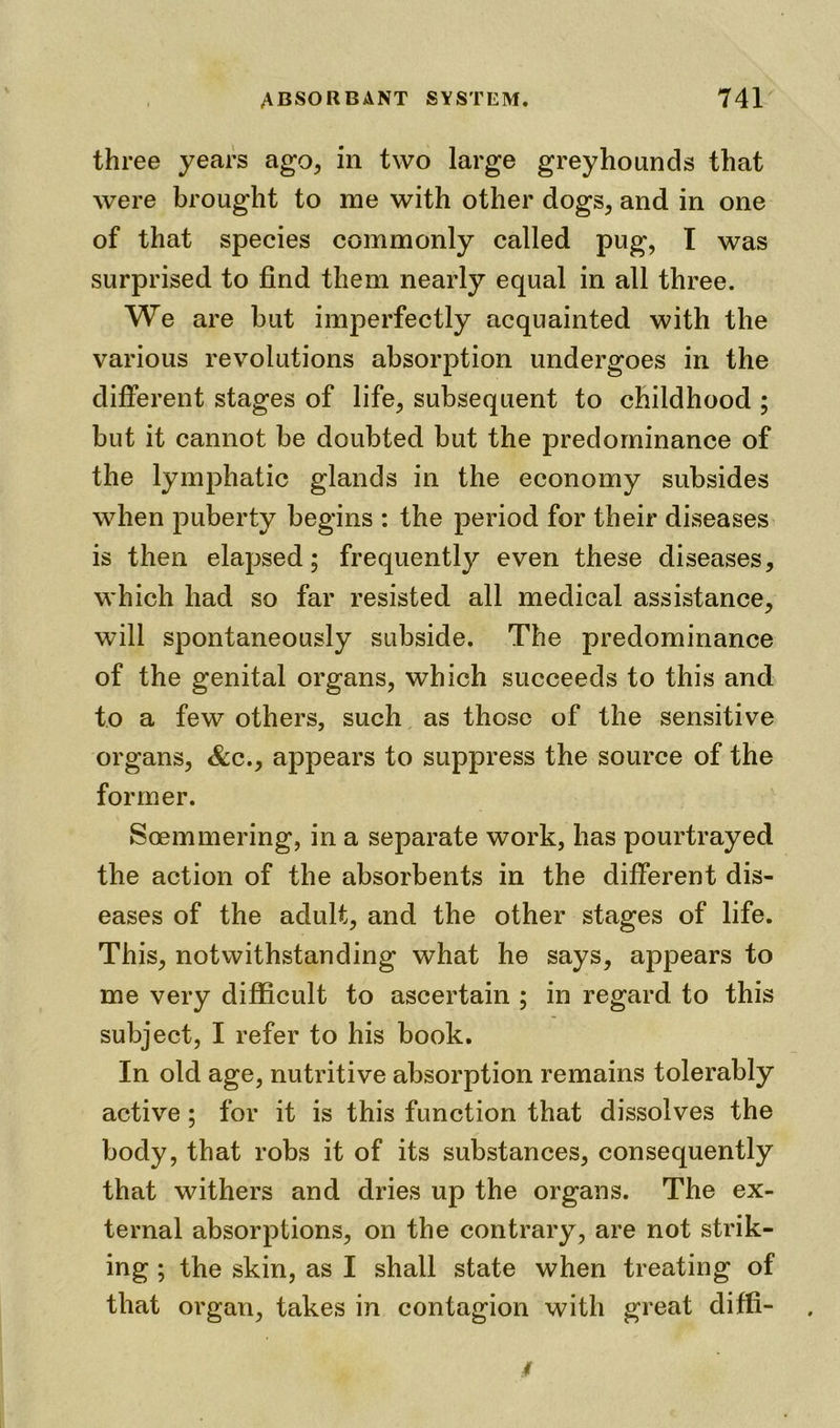 three years ago, in two large greyhounds that were brought to me with other dogs, and in one of that species commonly called pug, I was surprised to find them nearly equal in all three. We are but imperfectly acquainted with the various revolutions absorption undergoes in the different stages of life, subsequent to childhood ; but it cannot be doubted but the predominance of the lymphatic glands in the economy subsides when puberty begins : the period for their diseases is then elapsed; frequently even these diseases, which had so far resisted all medical assistance, will spontaneously subside. The predominance of the genital organs, which succeeds to this and to a few others, such as those of the sensitive organs, &c., appears to suppress the source of the former. Soemmering, in a separate work, has pourtrayed the action of the absorbents in the different dis- eases of the adult, and the other stages of life. This, notwithstanding what he says, appears to me very difficult to ascertain ; in regard to this subject, I refer to his book. In old age, nutritive absorption remains tolerably active ; for it is this function that dissolves the body, that robs it of its substances, consequently that withers and dries up the organs. The ex- ternal absorptions, on the contrary, are not strik- ing ; the skin, as I shall state when treating of that organ, takes in contagion with great diffi-