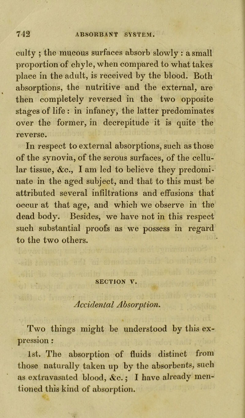 culty ; the mucous surfaces absorb slowly : a small proportion of chyle, when compared to what takes place in the adult, is received by the blood. Both absorptions, the nutritive and the external, are then completely reversed in the two opposite stages of life : in infancy, the latter predominates over the former, in decrepitude it is quite the reverse. t In respect to external absorptions, such as those of the synovia, of the serous surfaces, of the cellu- lar tissue, &c., I am led to believe they predomi- nate in the aged subject, and that to this must be attributed several infiltrations and effusions that occur at that age, and which we observe in the dead body. Besides, we have not in this respect such substantial proofs as we possess in regard to the two others. section v. Accidental Absorption. Two things might be understood by this ex- pression : 1st. The absorption of fluids distinct from those naturally taken up by the absorbents, such as extravasated blood, &c.; I have already men- tioned this kind of absorption.