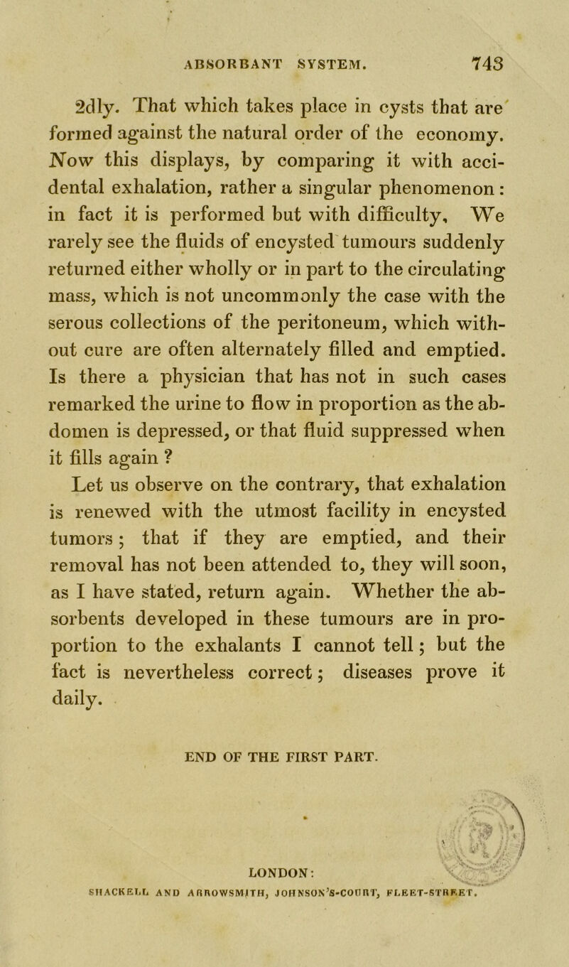 2dly. That which takes place in cysts that are formed against the natural order of the economy. Now this displays, by comparing it with acci- dental exhalation, rather a singular phenomenon : in fact it is performed but with difficulty. We rarely see the fluids of encysted tumours suddenly returned either wholly or in part to the circulating mass, which is not uncommonly the case with the serous collections of the peritoneum, which with- out cure are often alternately filled and emptied. Is there a physician that has not in such cases remarked the urine to flow in proportion as the ab- domen is depressed, or that fluid suppressed wThen it fills again ? Let us observe on the contrary, that exhalation is renewed with the utmost facility in encysted tumors; that if they are emptied, and their removal has not been attended to, they will soon, as I have stated, return again. Whether the ab- sorbents developed in these tumours are in pro- portion to the exhalants I cannot tell; but the fact is nevertheless correct; diseases prove it daily. END OF THE FIRST PART. LONDON: SHACKEI.L AND A RROWSMJTH, JOHNSON’S-COtHU’, FLEET-STREET.