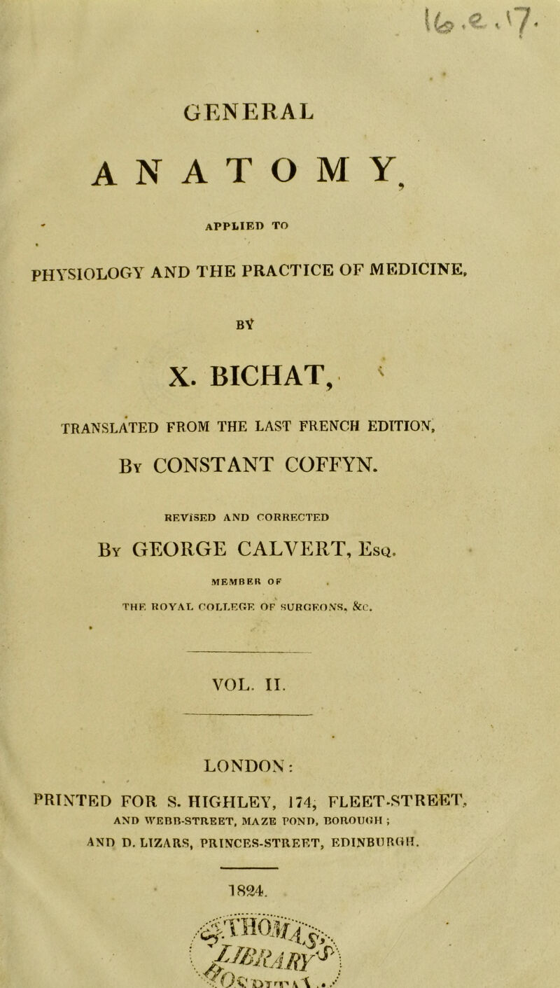 , (7- ft GENERAL anatomy. - applied to PHYSIOLOGY AND THE PRACTICE OF MEDICINE, bY X. BICHAT, ' TRANSLATED FROM THE LAST FRENCH EDITION, By CONSTANT COFFYN. REVISED AND CORRECTED By GEORGE CALVERT, Esq. MEMBER OF THE ROYAL COLLEGE OF SURGEONS. &C. VOL. II. LONDON: * * PRINTED FOR S. HIGHLEY, 174, FLEET-STREET, AND WEBR-STREET, MAZE POND, BOROUGH ; AND D. L1ZARS, PRINCES-STREET, EDINBURGH.