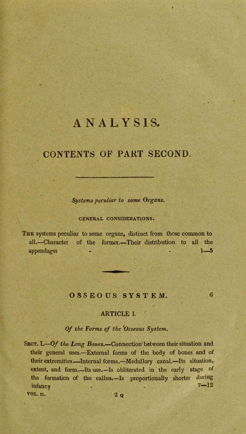 ANALYSIS. CONTENTS OF PART SECOND. Systems peculiar to some Organs. CENERAL CONSIDERATIONS. The systems peculiar to some organs, distinct from those common to all.—Character of the former.—Their distribution to all the appendages - - 1—5 OSSEOUSSYSTEM. 6 ARTICLE I. ' Of the Forms of the 'Osseous System. Sect. I.—Of the Long Bones.—Connection1 between their situation and their general uses.—External forms of the body of bones and of their extremities.—Internal forms.—Medullary canal.—Its situation, extent, and form.—Its use.—Is obliterated in the early stage of the formation of the callus.—Is proportionally shorter during infancy - . 7—12 VOL. II. 2 Q