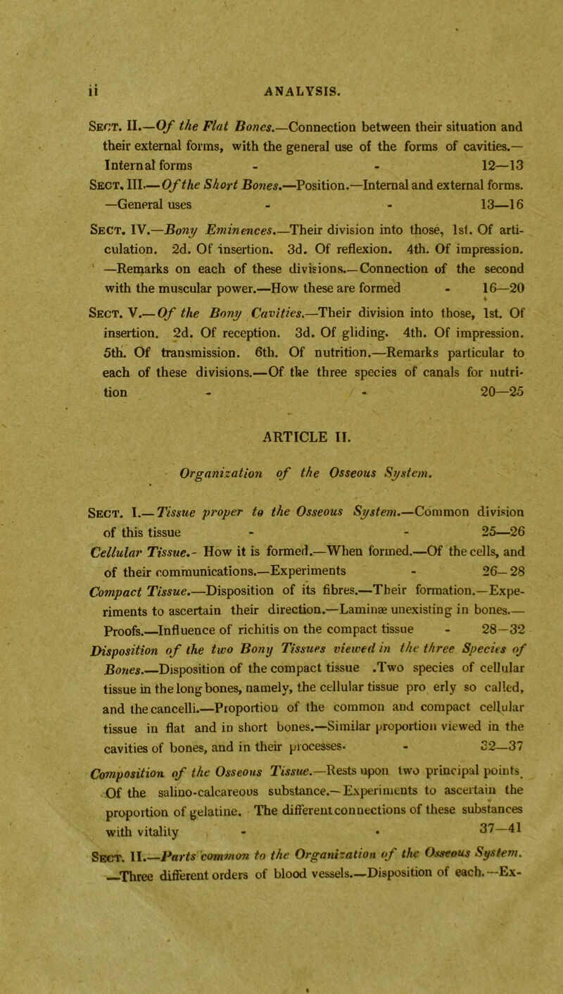 Sect. II.—Of the Flat Bones.—Connection between their situation and their external forms, with the general use of the forms of cavities.— Internal forms - - 12—13 Sect. Ill—Of the Short Bones.—Position.—Internal and external forms. —General uses - - 13—16 Sect. IV.—Bony Eminences.—Their division into those, 1st. Of arti- culation. 2d. Of insertion. 3d. Of reflexion. 4th. Of impression. —Remarks on each of these divisions.—Connection of the second with the muscular power.—How these are formed - 16—20 4 Sect. V.— Of the Bony Cavities.—Their division into those, 1st. Of insertion. 2d. Of reception. 3d. Of gliding. 4th. Of impression. 5thi. Of transmission. 6th. Of nutrition.—Remarks particular to each of these divisions.—Of the three species of canals for nutri- tion - - 20—25 ARTICLE II. Organization of the Osseous System. Sect. I.— Tissue proper to the Osseous System.—Common division of this tissue - - 25—26 Cellular Tissue.- How it is formed.—When formed.—Of the cells, and of their communications.—Experiments - 26— 28 Compact Tissue.—Disposition of its fibres.—Their formation.—Expe- riments to ascertain their direction.—Laminae unexisting in bones Proofs. Influence of richitis on the compact tissue - 28—32 Disposition of the two Bony Tissues viewed in the three Species of Bones. Disposition of the compact tissue .Two species of cellular tissue in the long bones, namely, the cellular tissue pro erly so called, and thecancelli.—Proportion of the common and compact cellular tissue in flat and in short bones.—Similar proportion viewed in the cavities of bones, and in their processes- - o2—37 Composition of the Osseous Tissue.— Rests upon two principal points. Of the salino-calcareous substance.—Experiments to ascertain the proportion of gelatine. The different connections of these substances with vitality - • 37—41 Sect. II.—Parts common to the Organization of the Osseous System. —■Three different orders of blood vessels.—Disposition of each. —Ex-