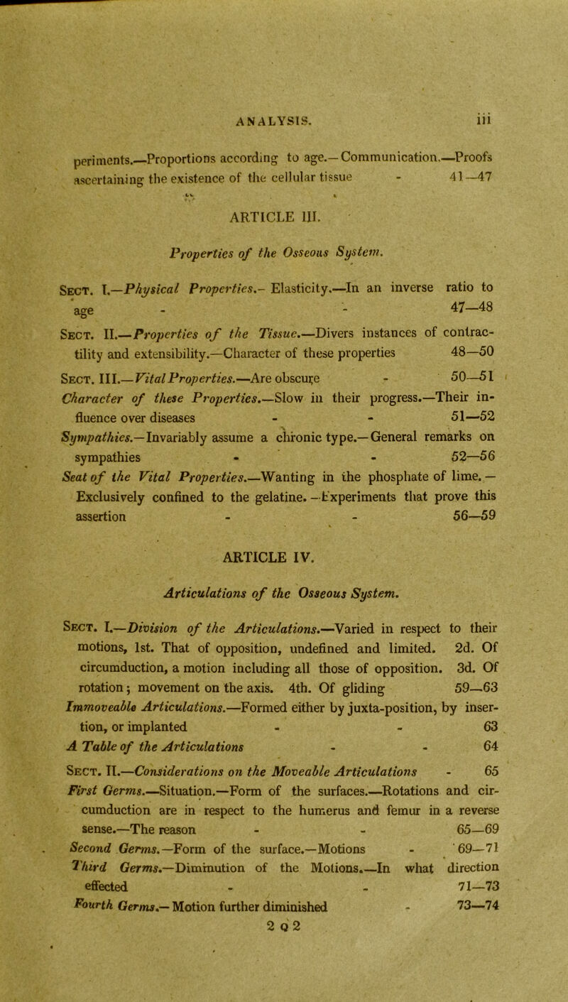 periments. Proportions according to age.—Communication,—Proofs ascertaining the existence of the cellular tissue - 41—47 c''. 4 ARTICLE III. Properties of the Osseous System. Sect. \—Physical PropertiesElasticity.—In an inverse ratio to age - - 47—48 Sect. II.—Properties of the Tissue.—Divers instances of contrac- tility and extensibility.—Character of these properties 48—50 Sect. III.—Vital Properties.—Are obscure - 50—51 Character of these Properties.—Slow in their progress.—Their in- fluence over diseases - - 51—52 Sympathies.—Invariably assume a chronic type.—General remarks on sympathies - - 52—56 Seat of the Vital Properties.—Wanting in ihe phosphate of lime. — Exclusively confined to the gelatine. —Experiments that prove this assertion - - 56—59 ARTICLE IV. Articulations of the Osseous System. Sect. I.—Division of the Articulations.—Varied in respect to their motions, 1st. That of opposition, undefined and limited. 2d. Of circumduction, a motion including all those of opposition. 3d. Of rotation; movement on the axis. 4th. Of gliding 59—63 Immoveable Articulations.—Formed either by juxta-position, by inser- tion, or implanted - - 63 A Table of the Articulations - - 64 Sect. II.—Considerations on the Moveable Articulations - 65 First Germs.—Situation.—Form of the surfaces.—Rotations and cir- cumduction are in respect to the humerus and femur in a reverse sense.—The reason - - 65—69 Second Germs.— Form of the surface.—Motions - 69—71 Third Germs.—Diminution of the Motions.—In what direction effected - - 71—73 Fourth Germs.— Motion further diminished - 73—74 2 Q 2