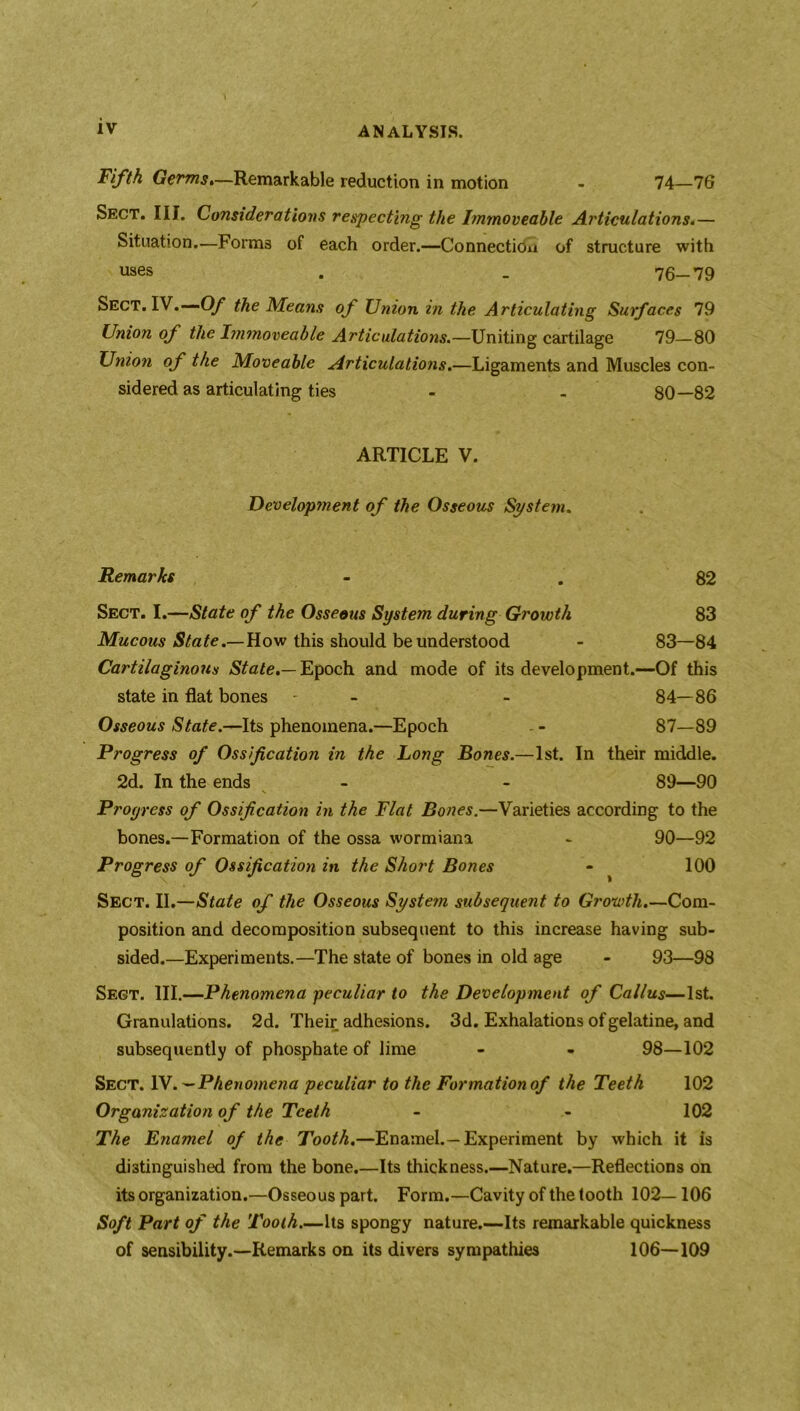 Fifth Germs*—Remarkable reduction in motion - 74—76 Sect. III. Considerations respecting the Immoveable Articulations.— Situation.-—Forms of each order.—Connection of structure with uses . . 76-79 Sect. IV.—Of the Means of Union in the Articulating Surfaces 79 Union of the Immoveable Articulations.—Uniting cartilage 79—80 Union of the Moveable Articulations.—Ligaments and Muscles con- sidered as articulating ties - - 80—82 ARTICLE V. Development of the Osseous System. Remarks - . 82 Sect. I.—State of the Osseous System during Growth 83 Mucous State.— How this should be understood - 83—84 Cartilaginous State.— Epoch and mode of its development.—Of this state in flat bones - - - 84—86 Osseous State.—Its phenomena.—Epoch . - 87—89 Progress of Ossification in the Long Bones.—1st. In their middle. 2d. In the ends - - 89—90 N Progress of Ossification in the Flat Bones.—Varieties according to the bones.—Formation of the ossa wormiana - 90—92 Progress of Ossification in the Short Bones - 100 Sect. II.—State of the Osseous System subsequent to Growth.—Com- position and decomposition subsequent to this increase having sub- sided.—Experiments.—The state of bones in old age - 93—98 Sect. III.—Phenomena peculiar to the Development of Callus—1st. Granulations. 2d. Their adhesions. 3d. Exhalations of gelatine, and subsequently of phosphate of lime - - 98—102 Sect. 1 Phenomena peculiar to the Formation of the Teeth 102 Organization of the Teeth - - 102 The Enamel of the Tooth.—Enamel.—Experiment by which it is distinguished from the bone.—Its thickness.—Nature.—Reflections on its organization.—Osseous part. Form.—Cavity of the tooth 102—106 Soft Part of the Tooth.—Its spongy nature.—Its remarkable quickness of sensibility.—Remarks on its divers sympathies 106—109