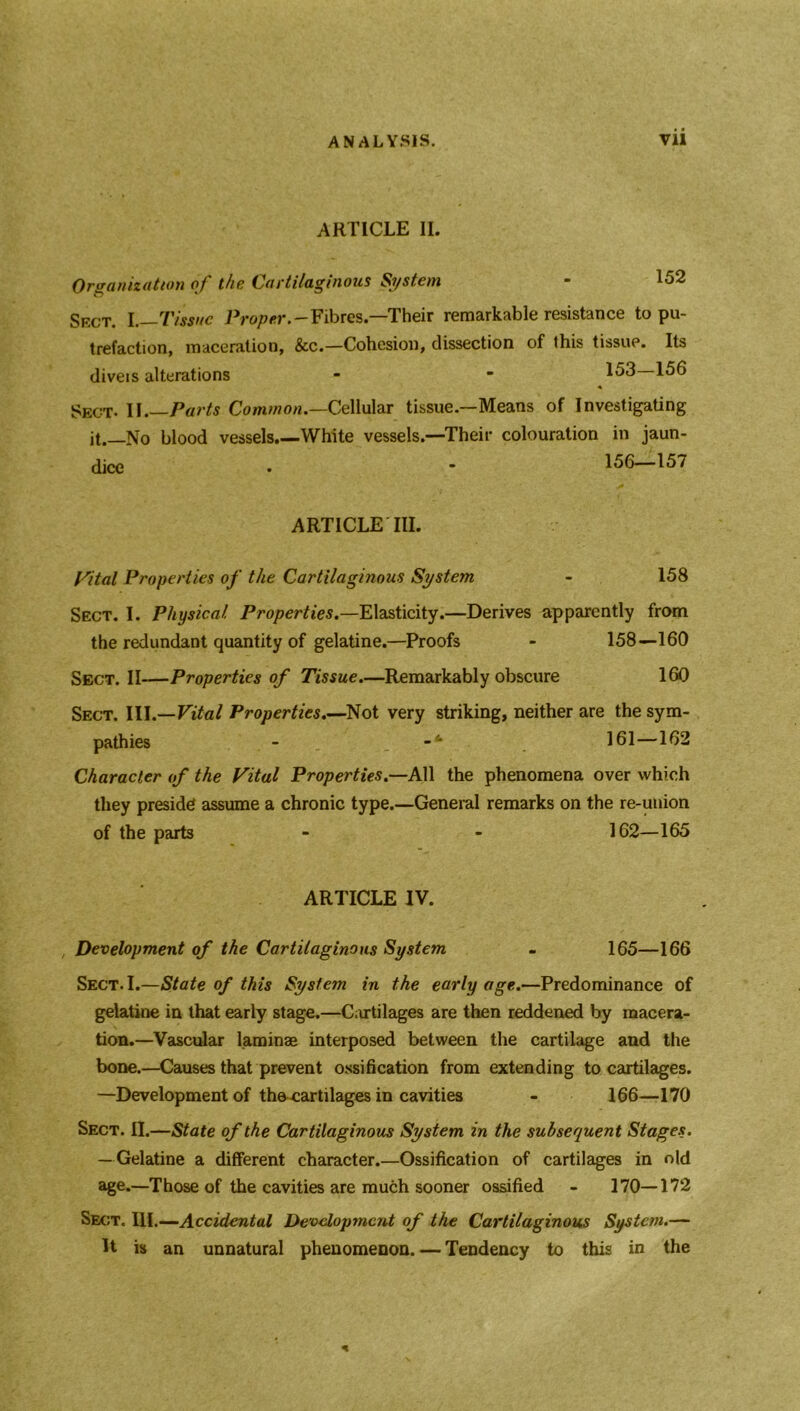 ARTICLE II. Organization of the (Cartilaginous Si/stem 152 Skct. I .—Tissue Proper.-Fibres.—1Their remarkable resistance to pu- trefaction, maceration, &c.—Cohesion, dissection of this tissue. Its diveis alterations - ■ 153 156 Sect. II.—Par* Common.—Cellular tissue.—Means of Investigating it. No blood vessels.—White vessels.—Their colouration in jaun- dice • • —157 ARTICLE III. Vital Properties of the Cartilaginous System - 158 Sect. I. Physical Properties.—Elasticity.—Derives apparently from the redundant quantity of gelatine.—Proofs - 158—160 Sect. II—Properties of Tissue.—Remarkably obscure 1ft) Sect. III.—Vital Properties.—Not very striking, neither are the sym- pathies - 161—162 Character of the Vital Properties.—All the phenomena over which they preside assume a chronic type.—General remarks on the re-union of the parts - - 162—165 ARTICLE IV. Development of the Cartilaginous System - 165—166 Sect. I.—State of this System in the early age.—Predominance of gelatine in that early stage.—Cartilages are then reddened by macera- tion.—Vascular laminae interposed between the cartilage and the bone.—Causes that prevent ossification from extending to cartilages. —Development of th^cartilages in cavities - 166—170 Sect. II.—State of the Cartilaginous System in the subsequent Stages. — Gelatine a different character.—Ossification of cartilages in old age.—Those of the cavities are much sooner ossified - 170—172 Sect. III.—Accidental Development of the Cartilaginous System.— It is an unnatural phenomenon. — Tendency to this in the