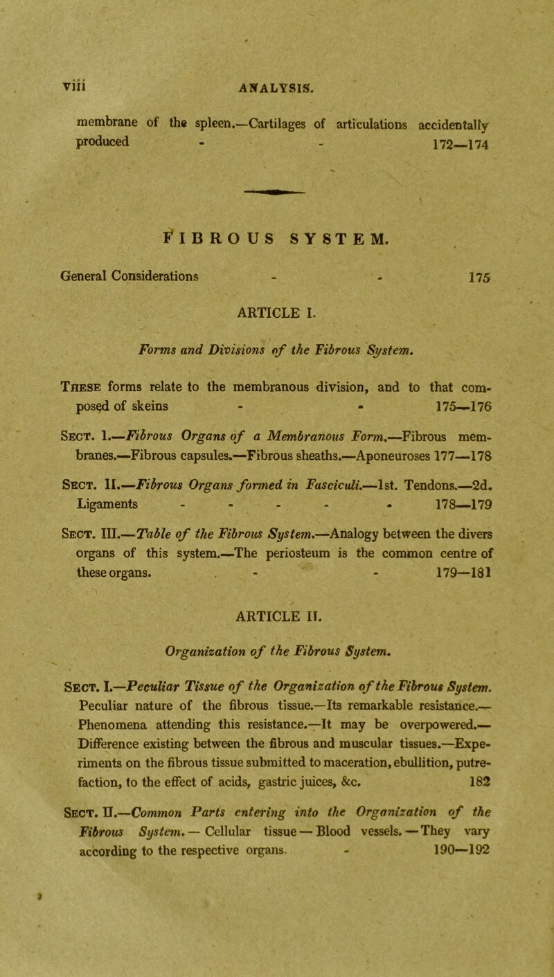 membrane of the spleen.—Cartilages of articulations accidentally produced - - 172—174 FIBROUS SYSTEM. General Considerations 175 ARTICLE I. Forms and Divisions of the Fibrous System. These forms relate to the membranous division, and to that com- posed of skeins - - 175—176 Sect. 1.—Fibrous Organs of a Membranous Form.—Fibrous mem- branes.—Fibrous capsules.—Fibrous sheaths.—Aponeuroses 177—178 Sect. II.—Fibrous Organs formed in Fasciculi.—1st. Tendons.—2d. Ligaments .... - 178—179 Sect. III.—Table of the Fibrous System.—Analogy between the divers organs of this system.—The periosteum is the common centre of these organs. - - 179—181 ARTICLE IT. Organization of the Fibrous System. Sect. I.—Peculiar Tissue of the Organization of the Fibrous System. Peculiar nature of the fibrous tissue.—Its remarkable resistance.— Phenomena attending this resistance.—It may be overpowered.— Difference existing between the fibrous and muscular tissues.—Expe- riments on the fibrous tissue submitted to maceration, ebullition, putre- faction, to the effect of acids, gastric juices, &c. 182 Sect. U.—Common Parts entering into the Organization of the Fibrous System. — Cellular tissue — Blood vessels. — They vary according to the respective organs. - 190—192