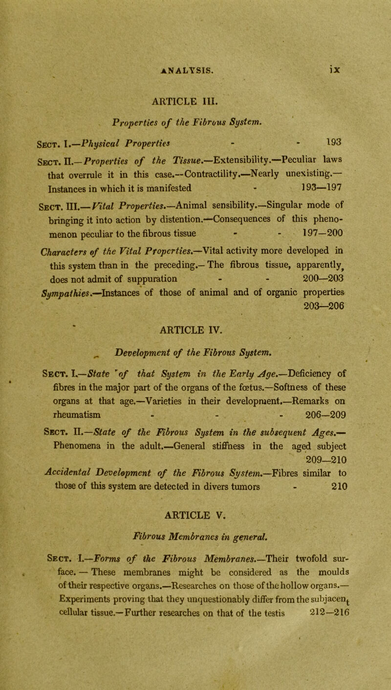 ARTICLE III. Properties of the Fibrous System. Sect. I.—Physical Properties - - 193 Sect. II.— Properties of the Tissue.—Extensibility.—Peculiar laws that overrule it in this case.—Contractility.—Nearly unexisting.— Instances in which it is manifested - 193—197 Sect. III.— Vital Properties.—Animal sensibility.—Singular mode of bringing it into action by distention.—Consequences of this pheno- menon peculiar to the fibrous tissue - - 197—200 Characters of the Vital Properties.—Vital activity more developed in this system than in the preceding.— The fibrous tissue, apparently^ does not admit of suppuration - - 200—203 Sympathies.—Instances of those of animal and of organic properties 203—206 ARTICLE IV. Development of the Fibrous System. Sect. I.—State rof that System in the Early Age.—Deficiency of fibres in the major part of the organs of the foetus.—Softness of these organs at that age.—Varieties in their development.—Remarks on rheumatism - 206—209 Sect. II.—State of the Fibrous System in the subsequent Ages.— Phenomena in the adult.—General stiffness in the aged subject 209—210 Accidental Development of the Fibrous System.—Fibres similar to those of this system are detected in divers tumors - 210 ARTICLE V. Fibrous Membranes in general. Sect. I.—Forms of the Fibrous Membranes.—Their twofold sur- face. — These membranes might be considered as the moulds of their respective organs.—Researches on those of the hollow organs.— Experiments proving that they unquestionably differ from the subjacen^ cellular tissue.—Further researches on that of the testis 212—216