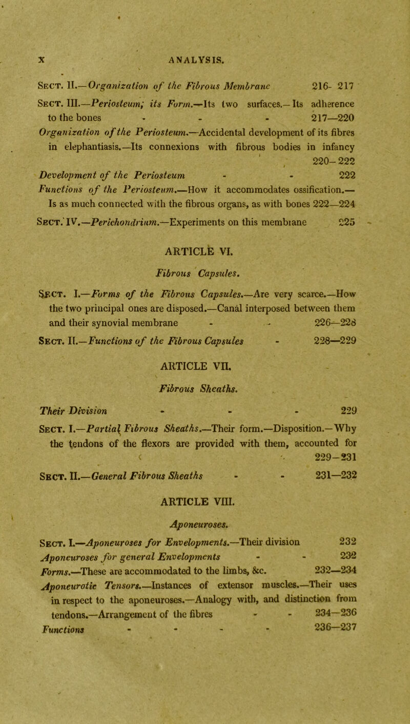 Sect. II.— Organization of the Fibrous Membrane 216- 217 Sect. III.—Periosteum; its Form.—Its two surfaces.— Its adherence to the bones - - - 217—220 Organization of the Periosteum.—Accidental development of its fibres in elephantiasis.—Its connexions with fibrous bodies in infancy 220- 222 / Development of the Periosteum - - 222 Functions of the Periosteum.—How it accommodates ossification.— Is as much connected with the fibrous organs, as with bones 222—224 Sect.’IV.—Perichondrium.—Experiments on this membrane 225 ARTICLE VI. Fibrous Capsules. Sect. I.—Forms of the Fibrous Capsules.—Are very scarce.—How the two principal ones are disposed.—Canal interposed between them and their synovial membrane - - 226^228 Sect. II.—Functions of the Fibrous Capsules - 228—229 ARTICLE Vn. Fibrous Sheaths. Their Division 229 Sect. I.—Partial^ Fibrous Sheaths.—Their form.—Disposition.—Why the tendons of the flexors are provided with them, accounted for < 229-231 Sect. II.—General Fibrous Sheaths 231—232 ARTICLE VIII. Aponeuroses. Sect. I.—-Aponeuroses for Envelopments.—Their division 232 Aponeuroses for general Envelopments - - 232 Forms.—These are accommodated to the limbs, &c. 232—234 Aponeurotic Tensors.— Instances of extensor muscles.—Their uses in respect to the aponeuroses.—Analogy with, and distinction from tendons.—Arrangement of the fibres - - 234—236 Functions - 236 237