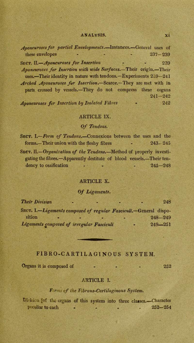 Aponeuroses for partial Envelopments.—Instances.—General uses of these envelopes ... 237—239 Sect. II.—Aponeuroses for Insertion - - 239 Aponeuroses for Insertion with ivide Surfaces.—Their origin.—Their uses.—Their identity in nature with tendons.—Experiments 239—241 Arched Aponeuroses for Insertion.—Scarce.—They are met with in parts crossed by vessels.—They do not compress these organs 241—242 Aponeuroses for Insertion by Isolated Fibres - 242 ARTICLE IX. Of Tendons. Sect. I.—Form of Tendons.—Connexions between the uses and the forms.—Their union with the fleshy fibres - 243- 245 Sect. II.—Organization of the Tendons.—Method of properly investi- gating the fibres.—Apparently destitute of blood vessels.—Their ten- dency to ossification - - 245—248 ARTICLE X. Of Ligaments. Their Division - ... 248 Sect. I.—Ligaments composed of regular Fasciculi.—General dispo- sition - 248—249 Ligaments composed of irregular Fasciculi - 249-—251 . • « FIBRO-CARTILAGINOUS SYSTEM. Organs it is composed of 252 ARTICLE I. F.mns of the Fibrous-Cartilaginous System. Li Li n £of the organs of this system into three classes.—-Character peculiar to each - 252—254