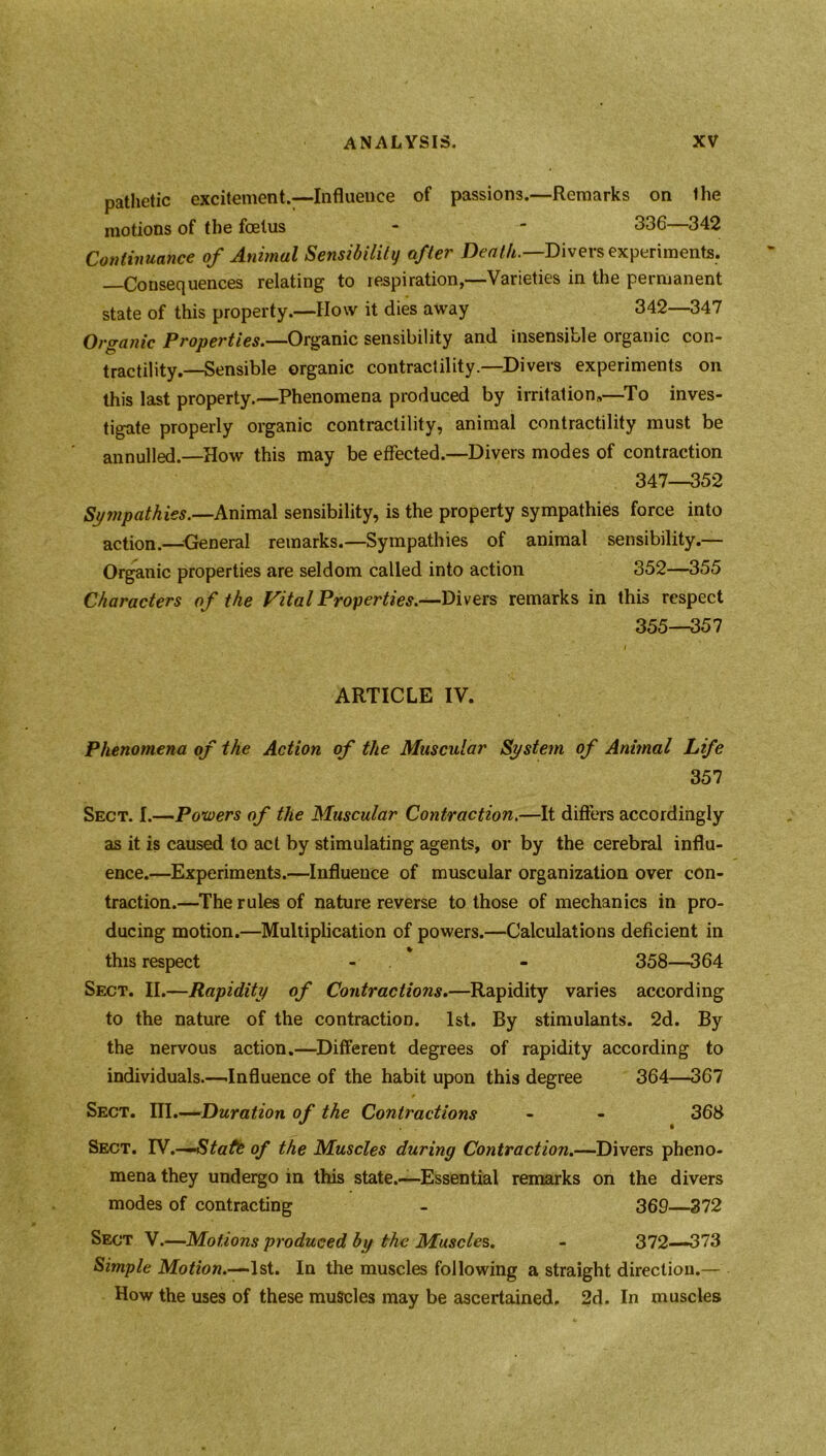 pathetic excitement.—Influence of passions.—Remarks on the motions of the foetus - - 336—342 Continuance of Animal Sensibility after Death.— Divers experiments. Consequences relating to respiration,—Varieties in the permanent state of this property.—How it dies away 342—347 Organic Properties.—Organic sensibility and insensible organic con- tractility.—Sensible organic contractility.—Divers experiments on this last property.—Phenomena produced by irritation,—To inves- tigate properly organic contractility, animal contractility must be annulled.—How this may be effected.—Divers modes of contraction 347—352 Sympathies.—Animal sensibility, is the property sympathies force into action.—General remarks.—Sympathies of animal sensibility.— Organic properties are seldom called into action 352—355 Characters of the Vital Properties.-^Divers remarks in this respect 355—351 ARTICLE IV. Phenomena of the Action of the Muscular System of Animal Life 357 Sect. I.—Powers of the Muscular Contraction.—It differs accordingly as it is caused to act by stimulating agents, or by the cerebral influ- ence.—Experiments.—Influence of muscular organization over con- traction.—The rules of nature reverse to those of mechanics in pro- ducing motion.—Multiplication of powers.—Calculations deficient in this respect - - 358—364 Sect. II.—Rapidity of Contractions.—Rapidity varies according to the nature of the contraction. 1st. By stimulants. 2d. By the nervous action.—Different degrees of rapidity according to individuals—'Influence of the habit upon this degree 364—367 Sect. III.—Duration of the Contractions - - 368 Sect. IV.—State of the Muscles during Contraction.—Divers pheno- mena they undergo in this state.—Essential remarks on the divers modes of contracting - 369—372 Sect V.—Motions produced by the Muscles. - 372—373 Simple Motion.—1st. In the muscles following a straight direction.— How the uses of these muscles may be ascertained. 2d. In muscles