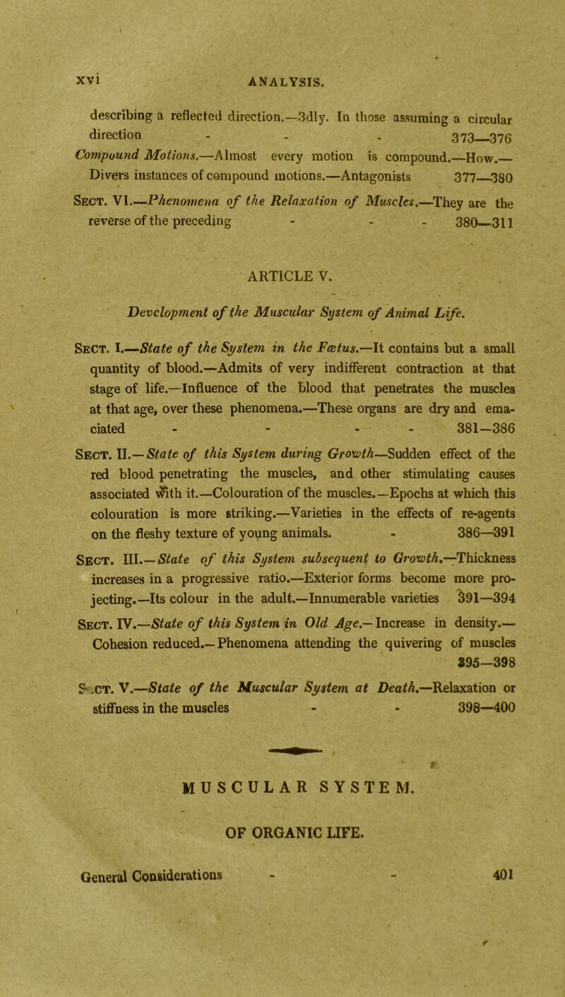 describing a reflected direction.—3dly. In those assuming a circular direction - . . 373—376 Compound Motions.—Almost every motion is compound.—How. Divers instances of compound motions.—Antagonists 377 380 Sect. VI.—Phenomena of the Relaxation of Muscles.—They are the reverse of the preceding - - 380 311 ARTICLE V. Development of the Muscular System of Animal Life. Sect. I.—State of the System in the Feet,us.—It contains but a small quantity of blood.—Admits of very indifferent contraction at that stage of life.—Influence of the blood that penetrates the muscles at that age, over these phenomena.—These organs are dry and ema- ciated - - - 381—386 Sect. II.—State of this System during Growth—Sudden effect of the red blood penetrating the muscles, and other stimulating causes associated with it.—Colouration of the muscles.—Epochs at which this colouration is more striking.—Varieties in the effects of re-agents on the fleshy texture of young animals. - 386—391 Sect. III.— State of this System subsequent to Growth.—'Thickness increases in a progressive ratio.—Exterior forms become more pro- jecting.—Its colour in the adult.—Innumerable varieties 391—394 Sect. IV.—State of this System in Old Age.— Increase in density.— Cohesion reduced.—Phenomena attending the quivering of muscles 395—398 S* .ct. V.—State of the Muscular System at Death.—Relaxation or stiffness in the muscles - - 398—400 MUSCULAR SYSTEM. OF ORGANIC LIFE. General Considerations 401