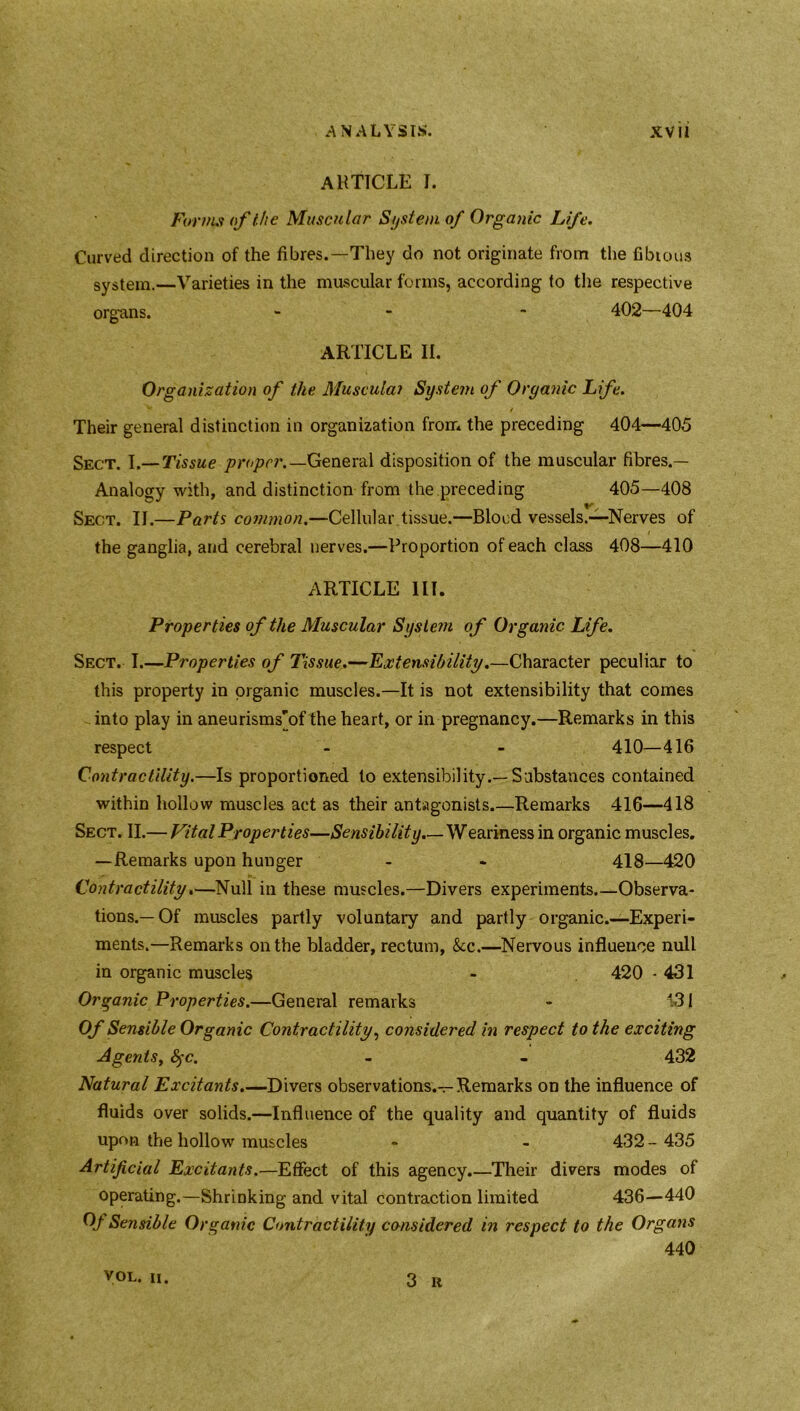 ARTICLE I. Forms of the Muscular System of Organic Life. Curved direction of the fibres.—They do not originate from the fibious system.—Varieties in the muscular forms, according to the respective organs. - - 402—404 ARTICLE II. Organization of the Muscula? System of Organic Life. Their general distinction in organization from the preceding 404—405 Sect. I.— Tissue proper.— General disposition of the muscular fibres.— Analogy with, and distinction from the preceding 405—408 V Sect. II.—Parts common.—Cellular tissue.—Blood vessels.—Nerves of the ganglia, and cerebral nerves.—Proportion of each class 408—410 ARTICLE III. Properties of the Muscular System of Organic Life. Sect. I.—Properties of Tissue.—Extensibility.—Character peculiar to this property in organic muscles.—It is not extensibility that comes into play in aneurisms’’of the heart, or in pregnancy.—Remarks in this respect - - 410—416 Contractility.—Is proportioned to extensibility.—Substances contained within hollow muscles act as their antagonists.—Remarks 416—418 Sect. II.— Vital Properties—Sensibility.—Weariness in organic muscles. —Remarks upon hunger - - 418—420 Contractility.—Null in these muscles.—Divers experiments.—Observa- tions.—Of muscles partly voluntary and partly organic.—Experi- ments.—Remarks on the bladder, rectum, &cc.—Nervous influence null in organic muscles - 420 - 431 Organic Properties.—General remarks - 131 Of Sensible Organic Contractility, considered in respect to the exciting Agents, fyc. - - 432 Natural Excitants.—Divers observations.-r-Remarks on the influence of fluids over solids.—Influence of the quality and quantity of fluids upon the hollow muscles - - 432 - 435 Artificial Excitants.—Effect of this agency.—Their divers modes of operating.—Shrinking and vital contraction limited 436—440 Of Sensible Organic Contractility considered in respect to the Organs 440 VOL. II. 3 It