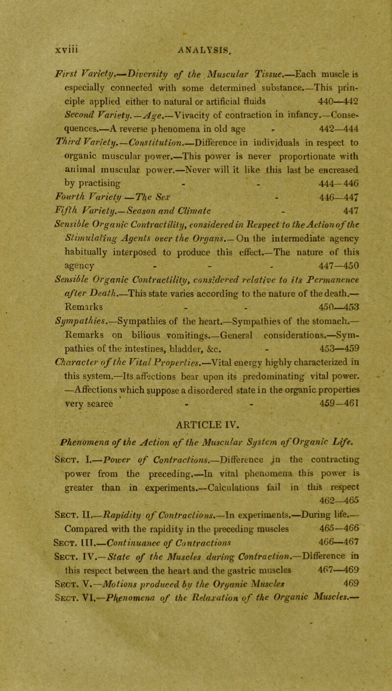 First Variety.—Diversity of the Muscular Tissue.—Each muscle is especially connected with some determined substance.—This prin- ciple applied either to natural or artificial fluids 440—442 Second Variety.—sloe.—Vivacity of contraction in infancy.—Conse- quences.—A reverse p henomena in old age - 442—444 Third Variety.—Constitution.—Difference in individuals in respect to organic muscular power.—This power is never proportionate with animal muscular power.—Never will it like this last be encreased by practising - - 444— 446 Fourth Variety—The Sex - 446—447 Fifth Variety.—Season and Climate - 447 Sensible Organic Contractility, considered in Respect to the Aetionof the Stimulating Agents over the Organs.— On the intermediate agency habitually interposed to produce this effect.—The nature of this agency - - - 447—450 Sensible Organic Contractility, considered relative to its Permanence after Death.—This state varies according to the nature of the death.— Remarks - - 450—453 Sympathies.—Sympathies of the heart.—Sympathies of the stomach.— Remarks on bilious vomitings.—General considerations,—Sym- pathies of the intestines, bladder, &c. - 453—459 Character of the Vital Properties.—Vital energy highly characterized in this system.—Its affections bear upon its predominating vital power. —Affections which suppose a disordered state in the organic properties very scarce - - 459—461 ARTICLE IV. Phenomena of the Action of the Muscular System of Organic Life. Sect. I.—Power of Contractions.—Difference in the contracting power from the preceding.—In vital phenomena this power is greater than in experiments.—Calculations fail in this respect 462—465 Sect. II.—Rapidity of Contractions.—In experiments.—During life.— Compared with the rapidity in the preceding muscles 465—466 Sect. III.—Continuance of Contractions 466—467 Sect. IV.—State of the Muscles during Contraction.—Difference in this respect between the heart and the gastric muscles 467—469 Sect. V.—Motions produced by the Organic Muscles 469 Sect. VI.—Phenomena of the Relaxation of the Organic Muscles.—