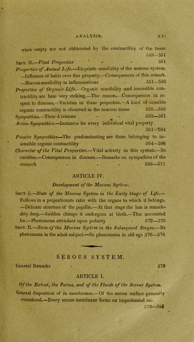 when empty are not obliterated by the contractility of the tissue 549-551 Sect. II.—Vital Properties - - 551 Properties of Animal Life.—Exquisite sensibility of the mucous system. —Influence of habit over this property.—Consequences of this remark. —Mucoussensibility in inflammations - 551—556 Properties of Organic Life.—Organic sensibility and insensible con- tractility are here very striking.—The reason.—Consequences in re- spect to diseases.—Varieties in these properties.—A kind of sensible organic contractility is observed in the mucous tissue 556—560 Sympathies.—Their d ivisions - - 560—561 Active Sympathies.—Instances for every individual vital property 561—1564 Passive Sympathies—-The predominating are those belonging to in- sensible organic contractility 564—508 Character of the Vital Properties.—Vital activity in this system.—Its varieties.—Consequences in diseases.—Remarks on sympathies of the stomach - - - 568—571 ARTICLE IV. Development of the Muco us System. Sect. I.—State of the Mucous System in the Early Stage of Life.— Follows in a proportionate ratio with the organs to which it belongs. —Delicate structure of the papillae.—At that stage the hue is remark- ably deep.—Sudden change it undergoes at birth.—This accounted for.—Phenomena attendant upon puberty - 572—576 Sect. II.—State of the Mucous System in the Subsequent Stages.—Its phenomena in the adult subject.—Its phenomena in old age 576—578 SEROUS SYSTEM. General Remarks - - 579 ARTICLE I. Of the Extent, the Formst and of the Fluids of the Serous System. General disposition of its membranes.—Of the serous surface generally considered.—Every serous membrane forms an imperforated sac. 579—58J