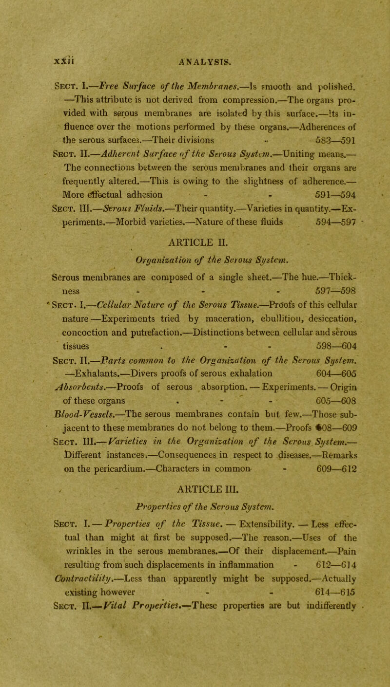 Sect. I.—Free Surface of the Membranes.—Is smooth and polished. —This attribute is not derived from compression.—The organs pro- vided with serous membranes are isolated by this surface.—Its in- fluence over the motions performed by these organs.—Adherences of the serous surfaces.—Their divisions « 583—591 Sect. II.—Adherent Surface of the Serous System.—Uniting means.— The connections between the serous membranes and their organs are frequently altered.—This is owing to the slightness of adherence.— More effectual adhesion - - 591—594 Sect. III.—Serous Fluids.—Their quantity.—Varieties in quantity.—Ex- periments.—Morbid varieties.—Nature of these fluids 594—597 ARTICLE II. Organization of the Serous System. Serous membranes are composed of a single sheet.—The hue.—Thick- ness - - 597—598 Sect. I.—Cellular Nature of the Serous Tissue.—Proofs of this cellular nature —Experiments tried by maceration, ebullition, desiccation, concoction and putrefaction.—Distinctions between cellular and serous tissues . - - 598—-604 Sect. II.—Parts common to the Organization of the Serous System. —Exhalants.—Divers proofs of serous exhalation 604—605 Absorbents.—Proofs of serous absorption. — Experiments. — Origin of these organs . - - 605—608 Blood-Vessels.—The serous membranes contain but few.—Those sub- jacent to these membranes do not belong to them.—Proofs $>08—609 Sect. Ill*—Varieties in the Organization of the Serous System.— Different instances.—Consequences in respect to diseases.—Remarks on the pericardium.—Characters in common- - 609—612 ARTICLE III. Properties of the Serous System. Sect. I. — Properties of the Tissue. — Extensibility. — Less effec- tual than might at first be supposed.—The reason.—Uses of the wrinkles in the serous membranes.—Of their displacement.—Pain resulting from such displacements in inflammation - 612—614 Contractility.—Less than apparently might be supposed.—Actually existing however - - 614—615 Sect. II.— Vital Properties.—These properties are but indifferently