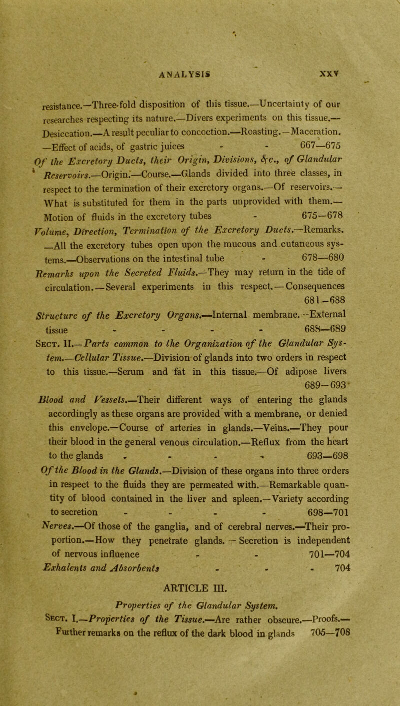 resistance.—Three-fold disposition of this tissue.—Uncertainly of our researches respecting its nature.—Divers experiments on this tissue.— Desiccation.—A result peculiar to concoction.—Roasting.—Maceration. —Effect of acids, of gastric juices - - 667—675 Of the Excretory Ducts, their Origin, Divisions, #<?., of Glandular 4 Reservoirs.—Origin.'—Course.—Glands divided into three classes, in respect to the termination of their excretory organs.—Of reservoirs.— What is substituted for them in the parts unprovided with them.— Motion of fluids in the excretory tubes - 675—678 Volume, Direction, Termination of the Excretory Ducts.—Remarks. —All the excretory tubes open upon the mucous and cutaneous sys- tems.—Observations on the intestinal tube - 678—680 Remarks upon the Secreted Fluids—They may return in the tide of circulation.—Several experiments in this respect. — Consequences 681-688 Structure of the Excretory Organs.—Internal membrane. -External tissue - 688—689 Sect. II.—Parts common to the Organization of the Glandular Sys- tem.—Cellular Tissue.—Division of glands into two orders in respect to this tissue.—Serum and fat in this tissue.—Of adipose livers 689-693 Blood and Vessels.—Their different ways of entering the glands accordingly as these organs are provided with a membrane, or denied this envelope.—Course of arteries in glands.—Veins.;—They pour their blood in the general venous circulation.—Reflux from the heart to the glands , 693—698 Of the Blood in the Glands.—Division of these organs into three orders in respect to the fluids they are permeated with.—Remarkable quan- tity of blood contained in the liver and spleen.—Variety according to secretion - - - - 698—701 Nerves.—Of those of the ganglia, and of cerebral nerves.—Their pro- portion.—How they penetrate glands. — Secretion is independent of nervous influence r - 701—704 Exhalents and Absorbents - - - 704 ARTICLE III. Properties of the Glandular System. Sect. I.—Properties of the Tissue.—-Are rather obscure.—Proofs.— Further remarks on the reflux of the dark blood in glands 705—708