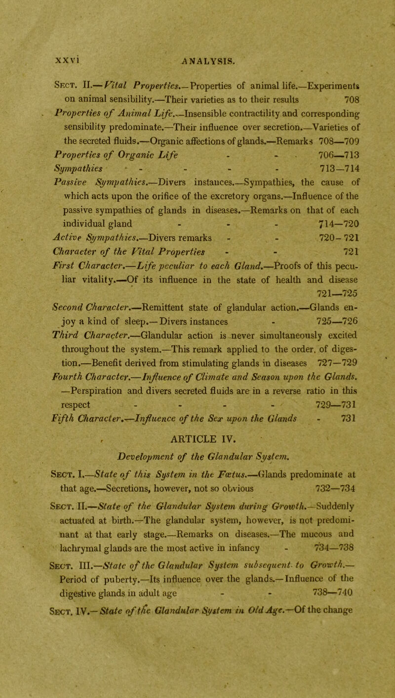 Sect. II.— Vital Properties.— Properties of animal life.—Experiments on animal sensibility.—Their varieties as to their results 708 Properties of Animal Life Insensible contractility and corresponding sensibilityr predominate.—Their influence over secretion.—Varieties of the secreted fluids.—Organic affections of glands.—Remarks 708—709 Properties of Organic Life - - 706—713 Sympathies - . - - - 713—714 Passive Sympathies.—Divers instances Sympathies, the cause of which acts upon the orifice of the excretory organs.—Influence of the passive sympathies of glands in diseases.—Remarks on that of each individual gland - 714—720 Active Sympathies.—Divers remarks - - 720- 721 Character of the Vital Properties - - 721 First Character.—Life peculiar to each Gland.—Proofs of this pecu- liar vitality.—Of its influence in the state of health and disease 721—725 Second Character.—Remittent state of glandular action.—Glands en- joy a kind of sleep.—Divers instances - 725—726 Third Character.—Glandular action is never simultaneously excited throughout the system.—This remark applied to the order, of diges- tion.—Benefit derived from stimulating glands in diseases 727—729 Fourth Character.—Influence of Climate and Season upon the Glands. —Perspiration and divers secreted fluids are in a reverse ratio in this respect - 729—731 Fifth Character,^*—.Influence of the Sex upon the Glands - 731 , ARTICLE IV. Development of the Glandular Systejn. Sect. I.—State of this System in the Foetus.—Glands predominate at that age.—Secretions, however, not so obvious 732—734 Sect. II.—State of the Glandular System during Growth.—Suddenly actuated at birth.—The glandular system, however, is not predomi- nant at that early stage.—Remarks on diseases.—The mucous and lachrymal glands are the most active in infancy - 734—738 Sect. III.—State of the Glandular System subsequent- to Growth.— Period of puberty.—Its influence over the glands.—Influence of the digestive glands in adult age - - 738—740 Sect. IV.— State of tlie Glandular System in Old Age.—Of the change