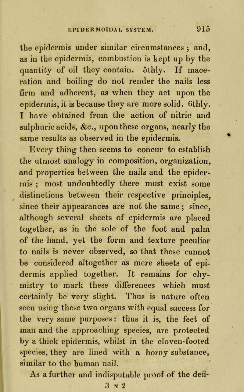 the epidermis under similar circumstances ; and, as in the epidermis, combustion is kept up by the quantity of oil they contain. 5thly. If mace- ration and boiling do not render the nails less firm and adherent, as when they act upon the epidermis, it is because they are more solid. 6thly. I have obtained from the action of nitric and sulphuric acids, &c., upon these organs, nearly the same results as observed in the epidermis. Every thing then seems to concur to establish the utmost analogy in composition, organization, and properties between the nails and the epider- mis ; most undoubtedly there must exist some distinctions between their respective principles, since their appearances are not the same; since, although several sheets of epidermis are placed together, as in the sole of the foot and palm of the hand, yet the form and texture peculiar to nails is never observed, so that these cannot be considered altogether as mere sheets of epi- dermis applied together. It remains for chy- mistry to mark these differences which must certainly be very slight. Thus is nature often seen using these two organs with equal success for the very same purposes: thus it is, the feet of man and the approaching species, are protected by a thick epidermis, whilst in the cloven-footed species, they are lined with a horny substance, similar to the human nail. As a further and indisputable proof of the defi- 3 n 2