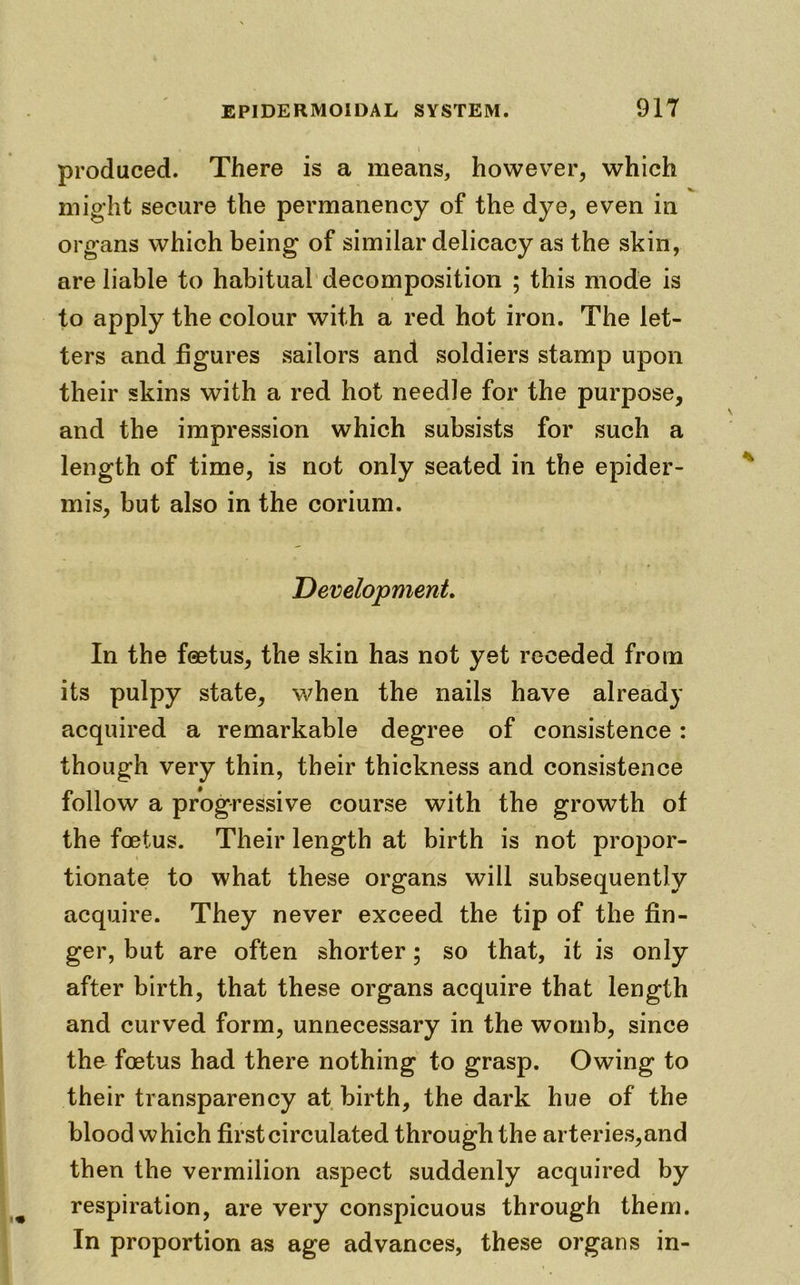 produced. There is a means, however, which might secure the permanency of the dye, even in organs which being of similar delicacy as the skin, are liable to habitual decomposition ; this mode is to apply the colour with a red hot iron. The let- ters and figures sailors and soldiers stamp upon their skins with a red hot needle for the purpose, and the impression which subsists for such a length of time, is not only seated in the epider- mis, but also in the corium. Development. In the foetus, the skin has not yet receded from its pulpy state, when the nails have already acquired a remarkable degree of consistence: though very thin, their thickness and consistence follow a progressive course with the growth of the foetus. Their length at birth is not propor- tionate to what these organs will subsequently acquire. They never exceed the tip of the fin- ger, but are often shorter; so that, it is only after birth, that these organs acquire that length and curved form, unnecessary in the womb, since the foetus had there nothing to grasp. Owing to their transparency at birth, the dark hue of the blood which first circulated through the arteries,and then the vermilion aspect suddenly acquired by respiration, are very conspicuous through them. In proportion as age advances, these organs in-