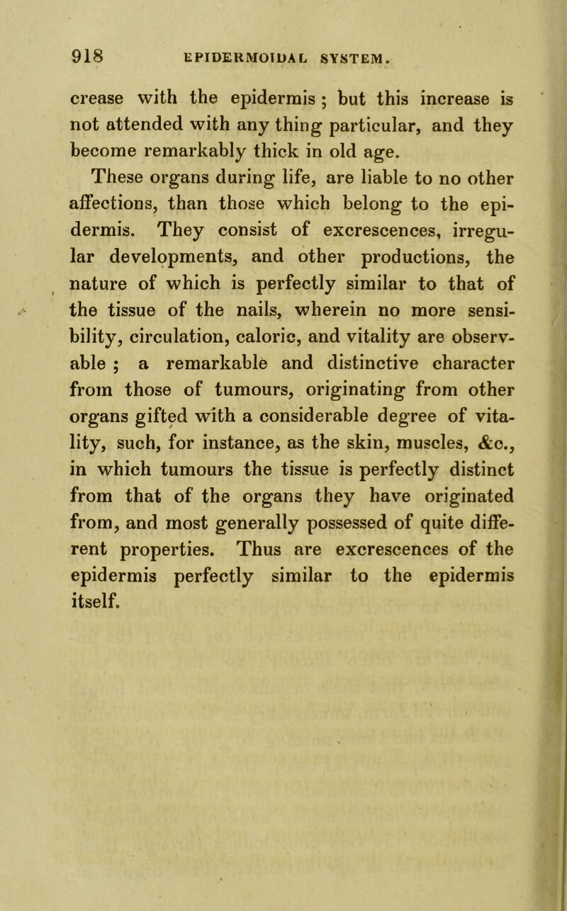 crease with the epidermis ; but this increase is not attended with any thing particular, and they become remarkably thick in old age. These organs during life, are liable to no other affections, than those which belong to the epi- dermis. They consist of excrescences, irregu- lar developments, and other productions, the nature of which is perfectly similar to that of the tissue of the nails, wherein no more sensi- bility, circulation, caloric, and vitality are observ- able ; a remarkable and distinctive character from those of tumours, originating from other organs gifted with a considerable degree of vita- lity, such, for instance, as the skin, muscles, &c., in which tumours the tissue is perfectly distinct from that of the organs they have originated from, and most generally possessed of quite diffe- rent properties. Thus are excrescences of the epidermis perfectly similar to the epidermis itself.