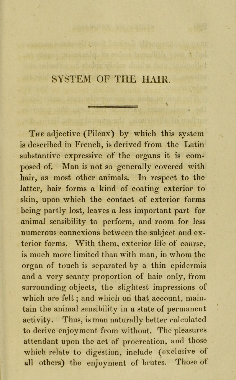 SYSTEM OF THE HAIR. The adjective (Pileux) by which this system is described in French, is derived from the Latin substantive expressive of the organs it is com- posed of. Man is not so generally covered with hair, as most other animals. In respect to the latter, hair forms a kind of coating exterior to skin, upon which the contact of exterior forms being partly lost, leaves a less important part for animal sensibility to perform, and room for less numerous connexions between the subject and ex- terior forms. With them, exterior life of course, is much more limited than with man, in whom the organ of touch is separated by a thin epidermis and a very scanty proportion of hair only, from surrounding objects, the slightest impressions of which are felt; and which on that account, main- tain the animal sensibility in a state of permanent activity. Thus, is man naturally better calculated to derive enjoyment from without. The pleasures attendant upon the act of procreation, and those which relate to digestion, include (exclusive of all others) the enjoyment of brutes. Those ol