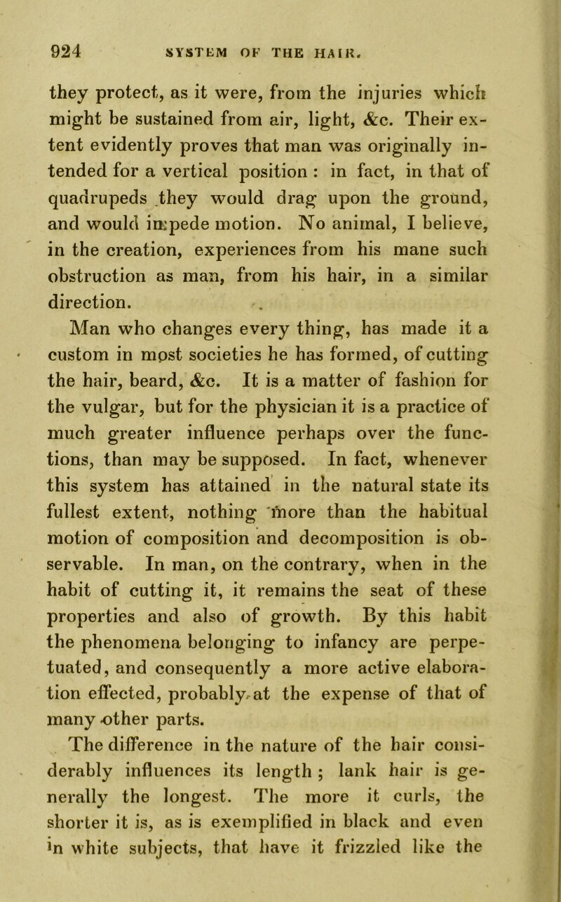 they protect, as it were, from the injuries which might be sustained from air, light, &c. Their ex- tent evidently proves that man was originally in- tended for a vertical position : in fact, in that of quadrupeds they would drag upon the ground, and would impede motion. No animal, I believe, in the creation, experiences from his mane such obstruction as man, from his hair, in a similar direction. Man who changes every thing, has made it a custom in most societies he has formed, of cutting the hair, beard, &c. It is a matter of fashion for the vulgar, but for the physician it is a practice of much greater influence perhaps over the func- tions, than may be supposed. In fact, whenever this system has attained in the natural state its fullest extent, nothing more than the habitual motion of composition and decomposition is ob- servable. In man, on the contrary, when in the habit of cutting it, it remains the seat of these properties and also of growth. By this habit the phenomena belonging to infancy are perpe- tuated, and consequently a more active elabora- tion effected, probably.at the expense of that of many other parts. The difference in the nature of the hair consi- derably influences its length ; lank hair is ge- nerally the longest. The more it curls, the shorter it is, as is exemplified in black and even in white subjects, that have it frizzled like the