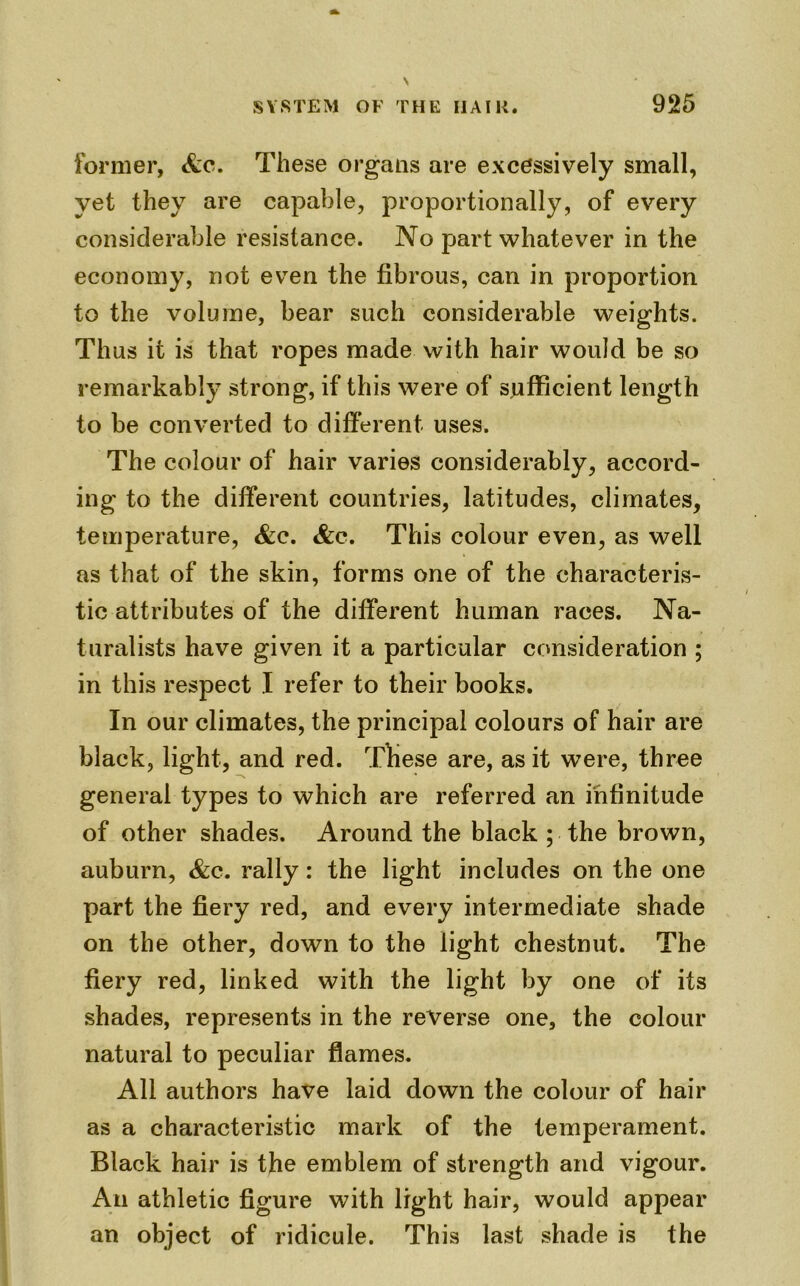 former, <fcc. These organs are excessively small, yet they are capable, proportionally, of every considerable resistance. No part whatever in the economy, not even the fibrous, can in proportion to the volume, bear such considerable weights. Thus it is that ropes made with hair would be so remarkably strong, if this were of sufficient length to be converted to different uses. The colour of hair varies considerably, accord- ing to the different countries, latitudes, climates, temperature, &c. &c. This colour even, as well as that of the skin, forms one of the characteris- tic attributes of the different human races. Na- turalists have given it a particular consideration ; in this respect I refer to their books. In our climates, the principal colours of hair are black, light, and red. These are, as it were, three general types to which are referred an infinitude of other shades. Around the black ; the brown, auburn, &c. rally: the light includes on the one part the fiery red, and every intermediate shade on the other, down to the light chestnut. The fiery red, linked with the light by one of its shades, represents in the reverse one, the colour natural to peculiar flames. All authors have laid down the colour of hair as a characteristic mark of the temperament. Black hair is the emblem of strength and vigour. An athletic figure with light hair, would appear an object of ridicule. This last shade is the