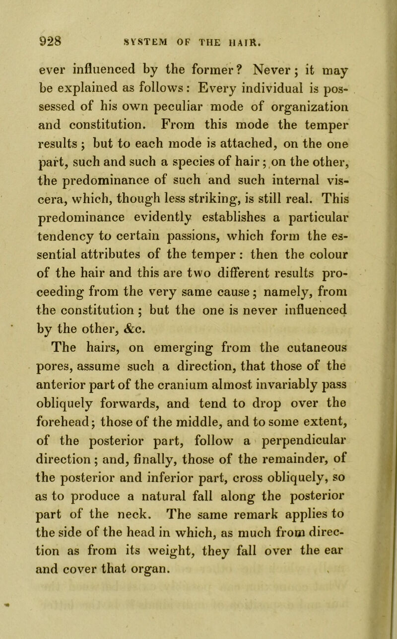 ever influenced by the former? Never; it may be explained as follows : Every individual is pos- sessed of his own peculiar mode of organization and constitution. From this mode the temper results ; but to each mode is attached, on the one part, such and such a species of hair; on the other, the predominance of such and such internal vis- cera, which, though less striking, is still real. This predominance evidently establishes a particular tendency to certain passions, which form the es- sential attributes of the temper: then the colour of the hair and this are two different results pro- ceeding from the very same cause; namely, from the constitution ; but the one is never influenced by the other, &c. The hairs, on emerging from the cutaneous pores, assume such a direction, that those of the anterior part of the cranium almost invariably pass obliquely forwards, and tend to drop over the forehead; those of the middle, and to some extent, of the posterior part, follow a perpendicular direction; and, finally, those of the remainder, of the posterior and inferior part, cross obliquely, so as to produce a natural fall along the posterior part of the neck. The same remark applies to the side of the head in which, as much from direc- tion as from its weight, they fall over the ear and cover that organ.