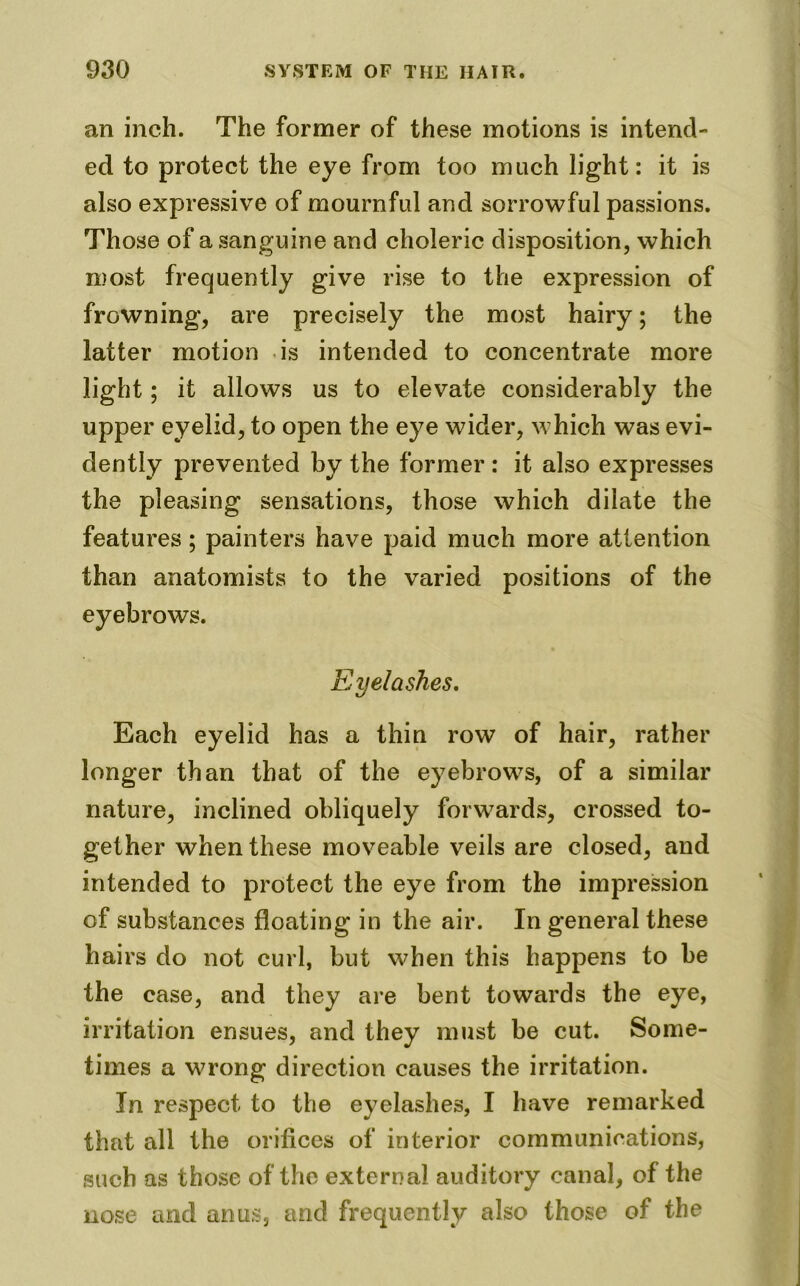 an inch. The former of these motions is intend- ed to protect the eye from too much light: it is also expressive of mournful and sorrowful passions. Those of a sanguine and choleric disposition, which most frequently give rise to the expression of frowning, are precisely the most hairy; the latter motion is intended to concentrate more light; it allows us to elevate considerably the upper eyelid, to open the eye wider, which was evi- dently prevented by the former : it also expresses the pleasing sensations, those which dilate the features; painters have paid much more attention than anatomists to the varied positions of the eyebrows. Eyelashes. Each eyelid has a thin row of hair, rather longer than that of the eyebrows, of a similar nature, inclined obliquely forwards, crossed to- gether when these moveable veils are closed, and intended to protect the eye from the impression of substances floating in the air. In general these hairs do not curl, but when this happens to be the case, and they are bent towards the eye, irritation ensues, and they must be cut. Some- times a wrong direction causes the irritation. In respect to the eyelashes, I have remarked that all the orifices of interior communications, such as those of the external auditory canal, of the nose and anus, and frequently also those of the