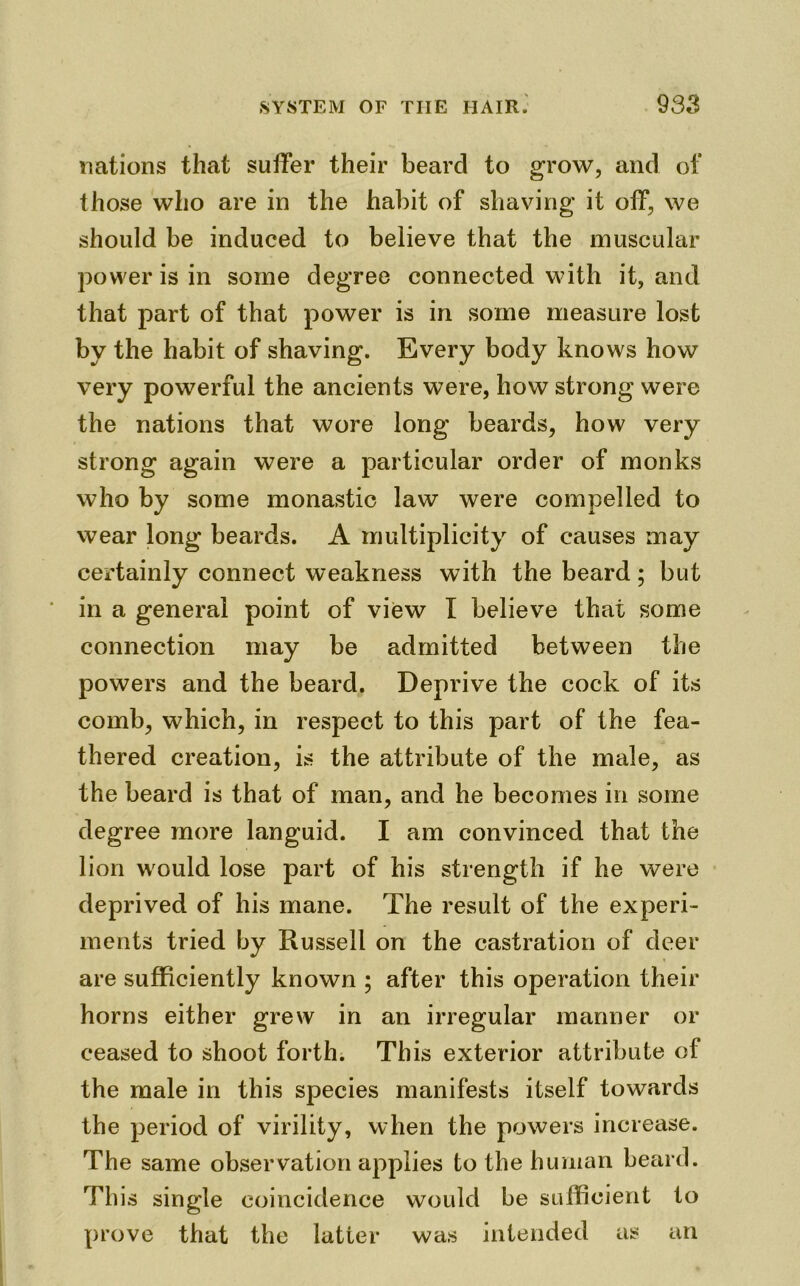 nations that suffer their beard to grow, and of those who are in the habit of shaving it off, we should be induced to believe that the muscular power is in some degree connected with it, and that part of that power is in some measure lost by the habit of shaving. Every body knows how very powerful the ancients were, how strong were the nations that wore long beards, how very strong again were a particular order of monks who by some monastic law were compelled to wear long beards. A multiplicity of causes may certainly connect weakness with the beard; but in a general point of view I believe that some connection may be admitted between the powers and the beard. Deprive the cock of its comb, which, in respect to this part of the fea- thered creation, is the attribute of the male, as the beard is that of man, and he becomes in some degree more languid. I am convinced that the lion would lose part of his strength if he were deprived of his mane. The result of the experi- ments tried by Russell on the castration of deer are sufficiently known ; after this operation their horns either grew in an irregular manner or ceased to shoot forth. This exterior attribute of the male in this species manifests itself towards the period of virility, when the powers increase. The same observation applies to the human beard. This single coincidence would be sufficient to prove that the latter was intended as an
