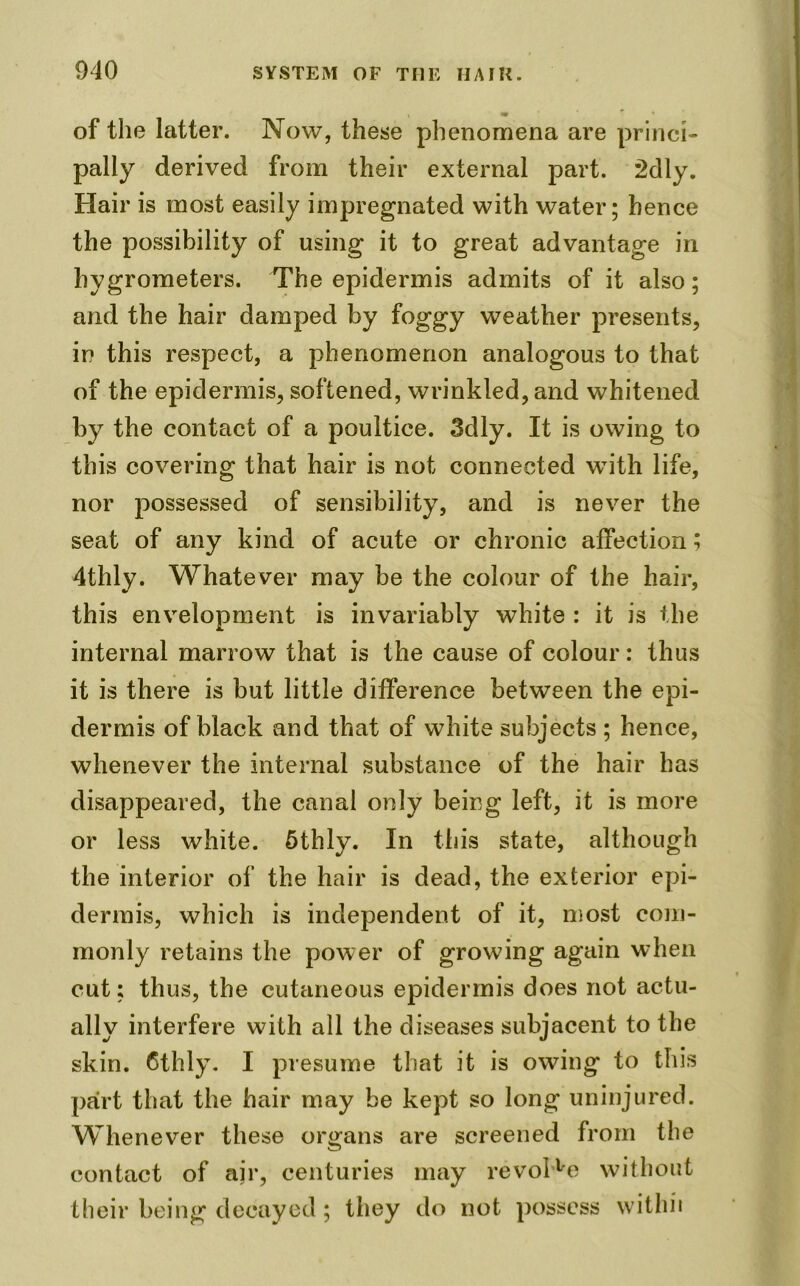 of the latter. Now, these phenomena are princi- pally derived from their external part. 2dly. Hair is most easily impregnated with water; hence the possibility of using it to great advantage in hygrometers. The epidermis admits of it also; and the hair damped by foggy weather presents, in this respect, a phenomenon analogous to that of the epidermis, softened, wrinkled, and whitened by the contact of a poultice. 3dly. It is owing to this covering that hair is not connected with life, nor possessed of sensibility, and is never the seat of any kind of acute or chronic affection; 4thly. Whatever may be the colour of the hair, this envelopment is invariably white : it is the internal marrow that is the cause of colour: thus it is there is but little difference between the epi- dermis of black and that of white subjects ; hence, whenever the internal substance of the hair has disappeared, the canal only being left, it is more or less white. 5thly. In this state, although the interior of the hair is dead, the exterior epi- dermis, which is independent of it, most com- monly retains the power of growing again when cut; thus, the cutaneous epidermis does not actu- ally interfere with all the diseases subjacent to the skin. Cthly. I presume that it is owing to this part that the hair may be kept so long uninjured. Whenever these organs are screened from the contact of air, centuries may revolve without their being decayed; they do not possess witliii