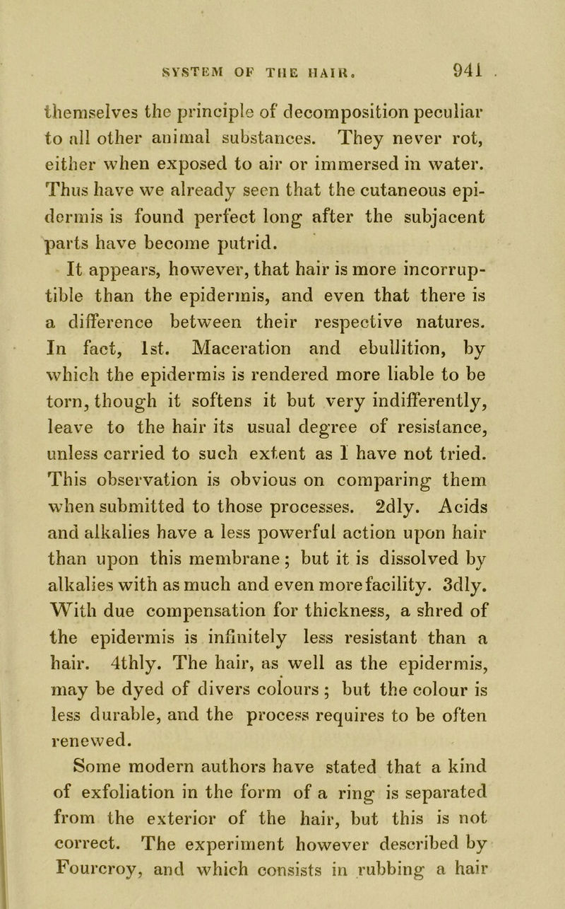 themselves the principle of decomposition peculiar to all other animal substances. They never rot, either when exposed to air or immersed in water. Thus have we already seen that the cutaneous epi- dermis is found perfect long after the subjacent parts have become putrid. It appears, however, that hair is more incorrup- tible than the epidermis, and even that there is a difference between their respective natures. In fact, 1st. Maceration and ebullition, by which the epidermis is rendered more liable to be torn, though it softens it but very indifferently, leave to the hair its usual degree of resistance, unless carried to such extent as I have not tried. This observation is obvious on comparing them when submitted to those processes. 2dly. Acids and alkalies have a less powerful action upon hair than upon this membrane; but it is dissolved by alkalies with as much and even more facility. 3dly. With due compensation for thickness, a shred of the epidermis is infinitely less resistant than a hair. 4thly. The hair, as well as the epidermis, * may be dyed of divers colours ; but the colour is less durable, and the process requires to be often renewed. Some modern authors have stated that a kind of exfoliation in the form of a ring is separated from the exterior of the hair, but this is not correct. The experiment however described by Fourcroy, and which consists in rubbing a hair