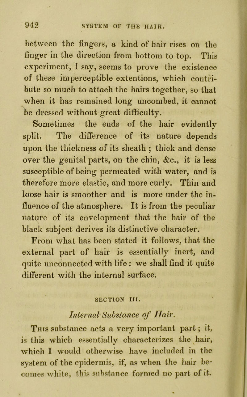 between the fingers, a kind of hair rises on the linger in the direction from bottom to top. This experiment, I say, seems to prove the existence of these imperceptible extentions, which contri- bute so much to attach the hairs together, so that when it has remained long uncombed, it cannot be dressed without great difficulty. Sometimes the ends of the hair evidently split. The difference of its nature depends upon the thickness of its sheath ; thick and dense over the genital parts, on the chin, &c., it is less susceptible of being permeated with water, and is therefore more elastic, and more curly. Thin and loose hair is smoother and is more under the in- fluence of the atmosphere. It is from the peculiar nature of its envelopment that the hair of the black subject derives its distinctive character. From what has been stated it follows, that the external part of hair is essentially inert, and quite unconnected with life : we shall find it quite different with the internal surface. section in. Internal Substance of Hair. This substance acts a very important part; it, is this which essentially characterizes the hair, which I would otherwise have included in the system of the epidermis, if, as when the hair be- comes white, this substance formed no part of it.