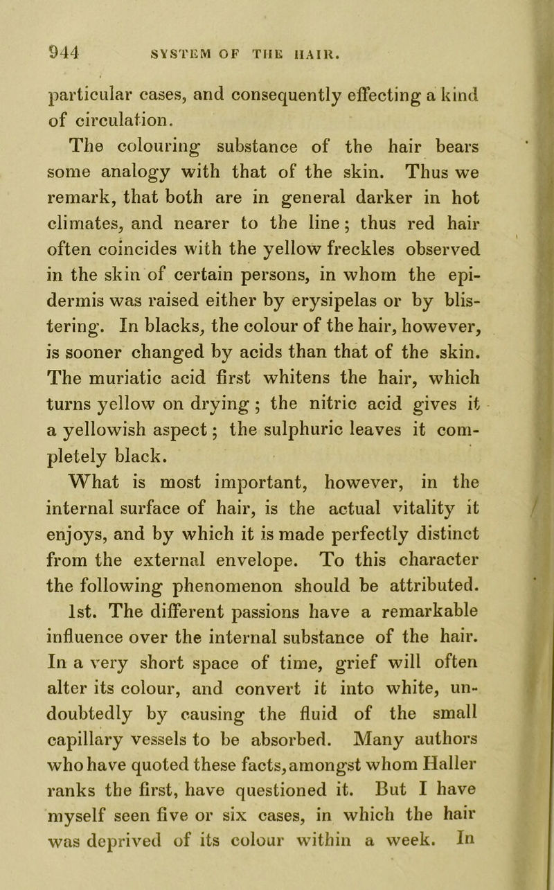 particular cases, and consequently effecting a kind of circulation. The colouring substance of the hair bears some analogy with that of the skin. Thus we remark, that both are in general darker in hot climates, and nearer to the line; thus red hair often coincides with the yellow freckles observed in the skin of certain persons, in whom the epi- dermis was raised either by erysipelas or by blis- tering. In blacks, the colour of the hair, however, is sooner changed by acids than that of the skin. The muriatic acid first whitens the hair, which turns yellow on drying ; the nitric acid gives it a yellowish aspect; the sulphuric leaves it com- pletely black. What is most important, however, in the internal surface of hair, is the actual vitality it enjoys, and by which it is made perfectly distinct from the external envelope. To this character the following phenomenon should be attributed. 1st. The different passions have a remarkable influence over the internal substance of the hair. In a very short space of time, grief will often alter its colour, and convert it into white, un- doubtedly by causing the fluid of the small capillary vessels to be absorbed. Many authors who have quoted these facts, amongst whom Haller ranks the first, have questioned it. But I have myself seen five or six cases, in which the hair was deprived of its colour within a week. In