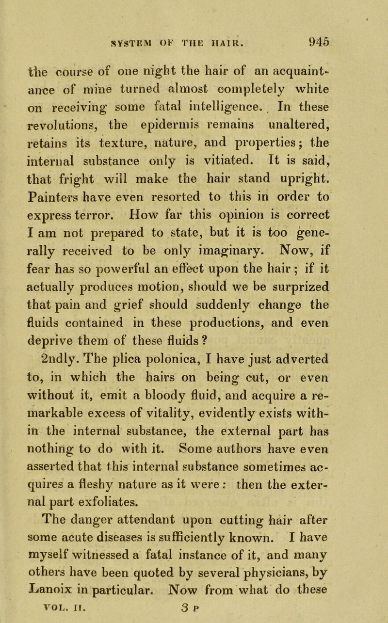 the course of one night the hair of an acquaint- ance of mine turned almost completely white on receiving some fatal intelligence. In these revolutions, the epidermis remains unaltered, retains its texture, nature, and properties; the internal substance only is vitiated. It is said, that fright will make the hair stand upright. Painters have even resorted to this in order to express terror. How far this opinion is correct I am not prepared to state, but it is too gene- rally received to be only imaginary. Now, if fear has so powerful an effect upon the hair; if it actually produces motion, should we be surprized that pain and grief should suddenly change the fluids contained in these productions, and even deprive them of these fluids ? 2ndly. The plica polonica, I have just adverted to, in which the hairs on being cut, or even without it, emit a bloody fluid, and acquire a re- markable excess of vitality, evidently exists with- in the internal substance, the external part has nothing to do with it. Some authors have even asserted that this internal substance sometimes ac- quires a fleshy nature as it were: then the exter- nal part exfoliates. The danger attendant upon cutting hair after some acute diseases is sufficiently known. I have myself witnessed a fatal instance of it, and many others have been quoted by several physicians, by Lanoix in particular. Now from what do these vol. ir. 3 p