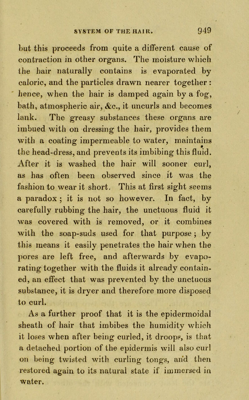 but this proceeds from quite a different cause of contraction in other organs. The moisture which the hair naturally contains is evaporated by caloric, and the particles drawn nearer together: hence, when the hair is damped again by a fog, bath, atmospheric air, &c., it uncurls and becomes lank. The greasy substances these organs are imbued with on dressing the hair, provides them with a coating impermeable to water, maintains the head-dress, and prevents its imbibing this fluid. After it is washed the hair will sooner curl, as has often been observed since it was the fashion to wear it short, This at first sight seems a paradox ; it is not so however. In fact, by carefully rubbing the hair, the unctuous fluid it was covered with is removed, or it combines with the soap-suds used for that purpose ; by this means it easily penetrates the hair when the pores are left free, and afterwards by evapo- rating together with the fluids it already contain- ed, an effect that was prevented by the unctuous substance, it is dryer and therefore more disposed to curl. As a further proof that it is the epidermoidal sheath of hair that imbibes the humidity which it loses when after being curled, it droops, is that a detached portion of the epidermis will also curl on being twisted with curling tongs, and then restored again to its natural state if immersed in water.