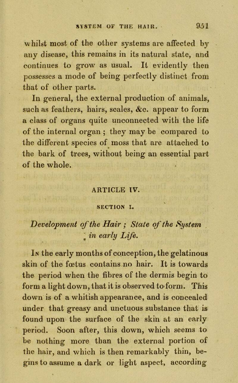 w hilst most of the other systems are affected by any disease, this remains in its natural state, and continues to grow as usual. It evidently then possesses a mode of being perfectly distinct from that of other parts. In general, the external production of animals, such as feathers, hairs, scales, &c. appear to form a class of organs quite unconnected with the life of the internal organ ; they may be compared to the different species of moss that are attached to the bark of trees, without being an essential part of the whole. ARTICLE IV. SECTION I. Development of the Hair ; State of the System  in early Life. In the early months of conception, the gelatinous skin of the foetus contains no hair. It is towards the period when the fibres of the dermis begin to form a light down, that it is observed to form. This down is of a whitish appearance, and is concealed under that greasy and unctuous substance that is found upon the surface of the skin at an early period. Soon after, this down, which seems to be nothing more than the external portion of the hair, and which is then remarkably thin, be- gins to assume a dark or light aspect, according