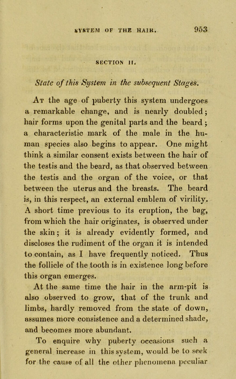 SECTION llw State of this System in the subsequent Stages. At the age of puberty this system undergoes a remarkable change, and is nearly doubled; hair forms upon the genital parts and the beard ; a characteristic mark of the male in the hu- man species also begins to appear. One might think a similar consent exists between the hair of the testis and the beard, as that observed between the testis and the organ of the voice, or that between the uterus and the breasts. The beard is, in this respect, an external emblem of virility. A short time previous to its eruption, the bag, from which the hair originates, is observed under the skin; it is already evidently formed, and discloses the rudiment of the organ it is intended to contain, as I have frequently noticed. Thus the follicle of the tooth is in existence Jong before this organ emerges. At the same time the hair in the arm-pit is also observed to grow, that of the trunk and limbs, hardly removed from the state of down, assumes more consistence and a determined shade, and becomes more abundant. To enquire why puberty occasions such a general increase in this system, would be to seek for the cause of all the other phenomena peculiar