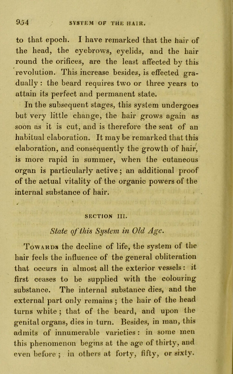 to that epoch. I have remarked that the hair of the head, the eyebrows, eyelids, and the hair round the orifices, are the least affected by this revolution. This increase besides, is effected gra- dually : the beard requires two or three years to attain its perfect and permanent state. In the subsequent stages, this system undergoes but very little change, the hair grows again as soon as it is cut, and is therefore the seat of an habitual elaboration. It may be remarked that this elaboration, and consequently the growth of hair, is more rapid in summer, when the cutaneous organ is particularly active; an additional proof of the actual vitality of the organic powers of the internal substance of hair. / 4 SECTION III. State of this System in Old Age. Towards the decline of life, the system of the hair feels the influence of the general obliteration that occurs in almost all the exterior vessels: it first ceases to be supplied with the colouring substance. The internal substance dies, and the external part only remains \ the hair of the head turns white ; that of the beard, and upon the genital organs, dies in turn. Besides, in man, this admits of innumerable varieties : in some men this phenomenon begins at the age of thirty, and even before ; in others at forty, fifty, or sixty.