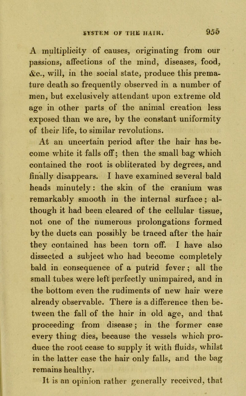 95h A multiplicity of causes, originating from our passions, affections of the mind, diseases, food, &c., will, in the social state, produce this prema- ture death so frequently observed in a number of men, but exclusively attendant upon extreme old age in other parts of the animal creation less exposed than we are, by the constant uniformity of their life, to similar revolutions. At an uncertain period after the hair has be- come white it falls off; then the small bag which contained the root is obliterated by degrees, and finally disappears. I have examined several bald heads minutely: the skin of the cranium was remarkably smooth in the internal surface; al- though it had been cleared of the cellular tissue, not one of the numerous prolongations formed by the ducts can possibly be traced after the hair they contained has been torn off. I have also / dissected a subject who had become completely bald in consequence of a putrid fever ; all the small tubes were left perfectly unimpaired, and in the bottom even the rudiments of new hair were already observable. There is a difference then be- tween the fall of the hair in old age, and that proceeding from disease; in the former case every thing dies, because the vessels which pro- duce the root cease to supply it with fluids, whilst in the latter case the hair only falls, and the bag remains healthy. It is an opinion rather generally received, that