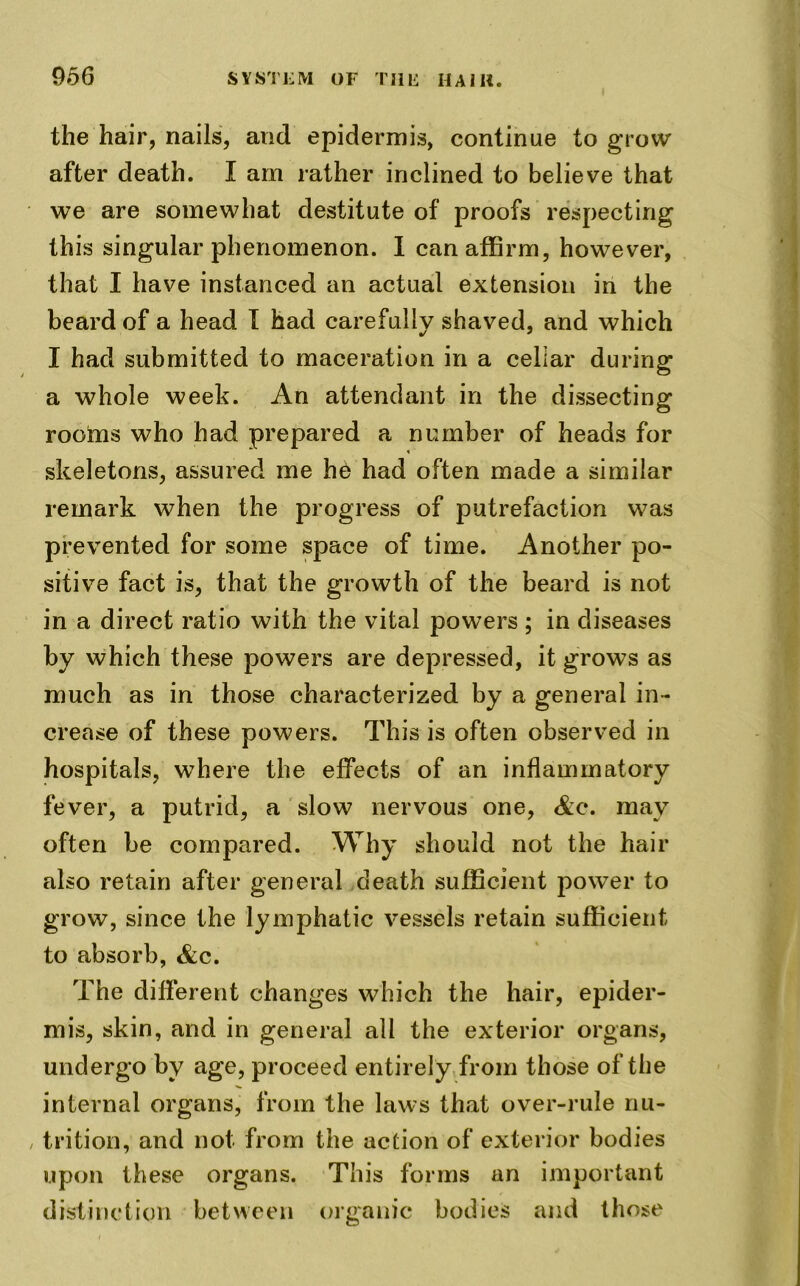 the hair, nails, and epidermis, continue to grow after death. I am rather inclined to believe that we are somewhat destitute of proofs respecting this singular phenomenon. I can affirm, however, that I have instanced an actual extension in the beard of a head I had carefully shaved, and which I had submitted to maceration in a cellar during a whole week. An attendant in the dissecting rooms who had prepared a number of heads for skeletons, assured me he had often made a similar remark when the progress of putrefaction was prevented for some space of time. Another po- sitive fact is, that the growth of the beard is not in a direct ratio with the vital powers ; in diseases by which these powers are depressed, it grows as much as in those characterized by a general in- crease of these powers. This is often observed in hospitals, where the effects of an inflammatory fever, a putrid, a slow nervous one, Ac. may often be compared. Why should not the hair also retain after general death sufficient power to grow, since the lymphatic vessels retain sufficient to absorb, &c. The different changes which the hair, epider- mis, skin, and in general all the exterior organs, undergo by age, proceed entirely from those of the internal organs, from the laws that over-rule nu- trition, and not from the action of exterior bodies upon these organs. This forms an important distinction between organic bodies and those