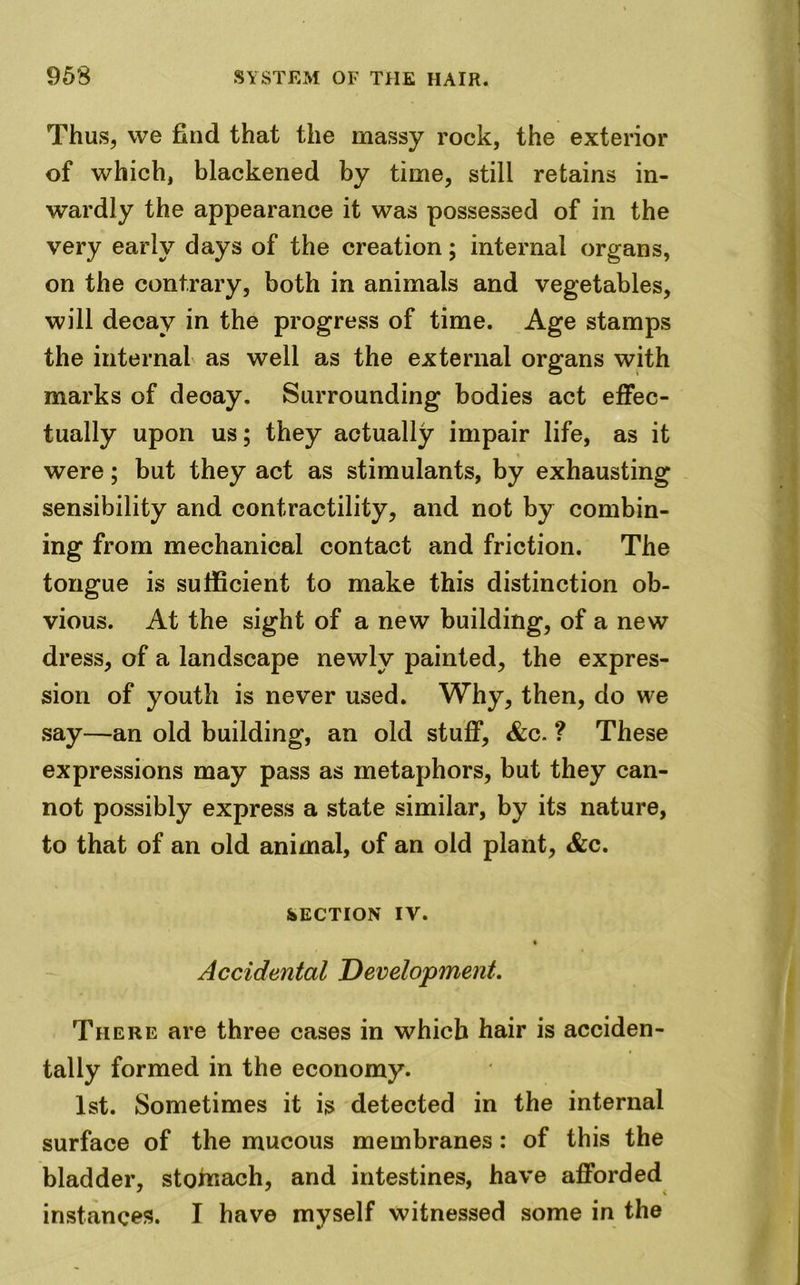 Thus, we find that the massy rock, the exterior of which, blackened by time, still retains in- wardly the appearance it was possessed of in the very early days of the creation; internal organs, on the contrary, both in animals and vegetables, will decay in the progress of time. Age stamps the internal as well as the external organs with marks of decay. Surrounding bodies act effec- tually upon us; they actually impair life, as it were; but they act as stimulants, by exhausting sensibility and contractility, and not by combin- ing from mechanical contact and friction. The tongue is sufficient to make this distinction ob- vious. At the sight of a new building, of a new dress, of a landscape newly painted, the expres- sion of youth is never used. Why, then, do we say—an old building, an old stuff, &c. ? These expressions may pass as metaphors, but they can- not possibly express a state similar, by its nature, to that of an old animal, of an old plant, &c. SECTION IV. Accidental Development. There are three cases in which hair is acciden- tally formed in the economy. 1st. Sometimes it is detected in the internal surface of the mucous membranes : of this the bladder, stohiach, and intestines, have afforded instances. I have myself witnessed some in the