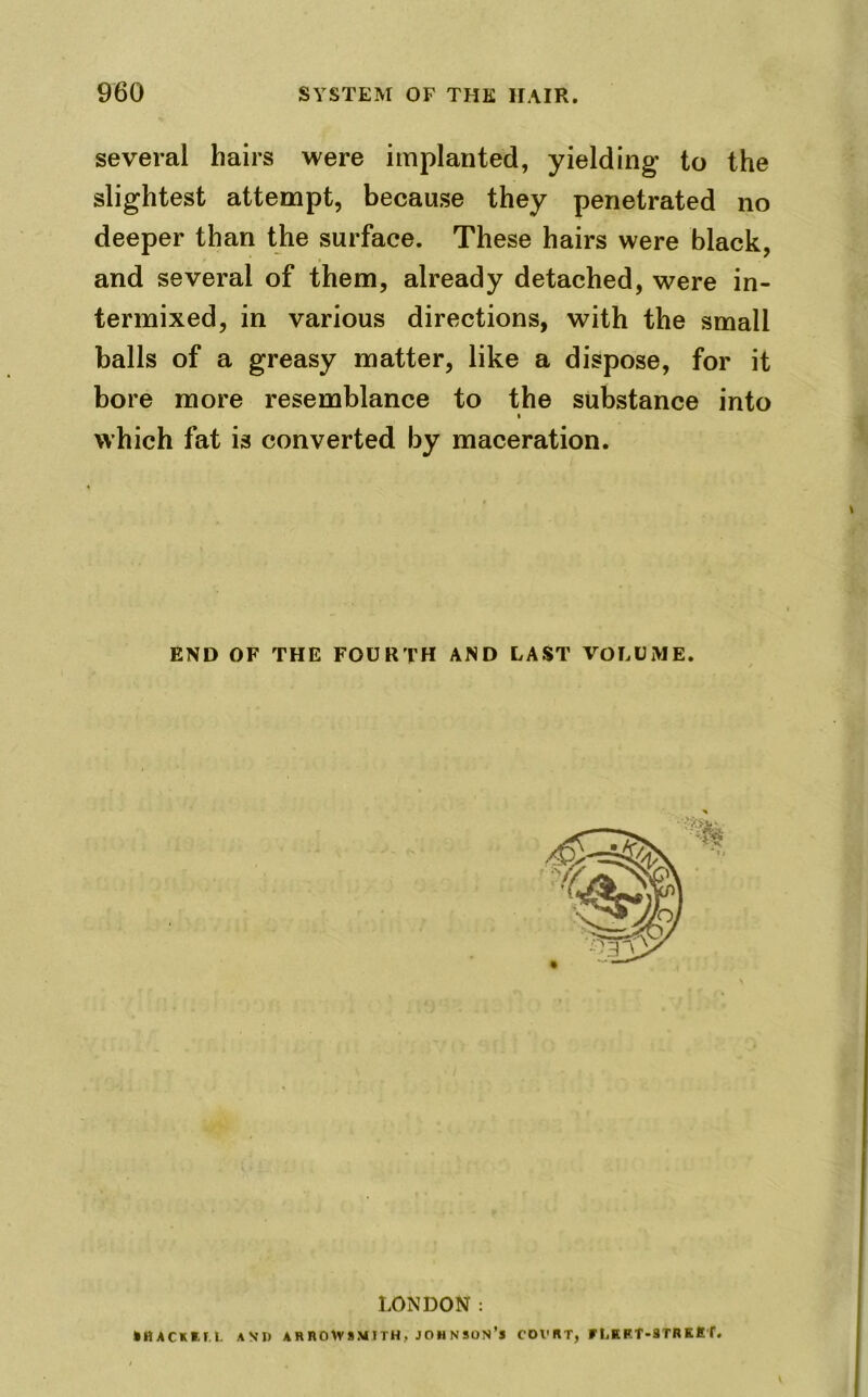 several hairs were implanted, yielding’ to the slightest attempt, because they penetrated no deeper than the surface. These hairs were black, and several of them, already detached, were in- termixed, in various directions, with the small balls of a greasy matter, like a dispose, for it bore more resemblance to the substance into ■ which fat is converted by maceration. END OF THE FOURTH AND LAST VOLUME. LONDON: kltACKtr.t. AND ARROWSMITH, JOHNSON’S COVRT, UjEET-3TRKET.