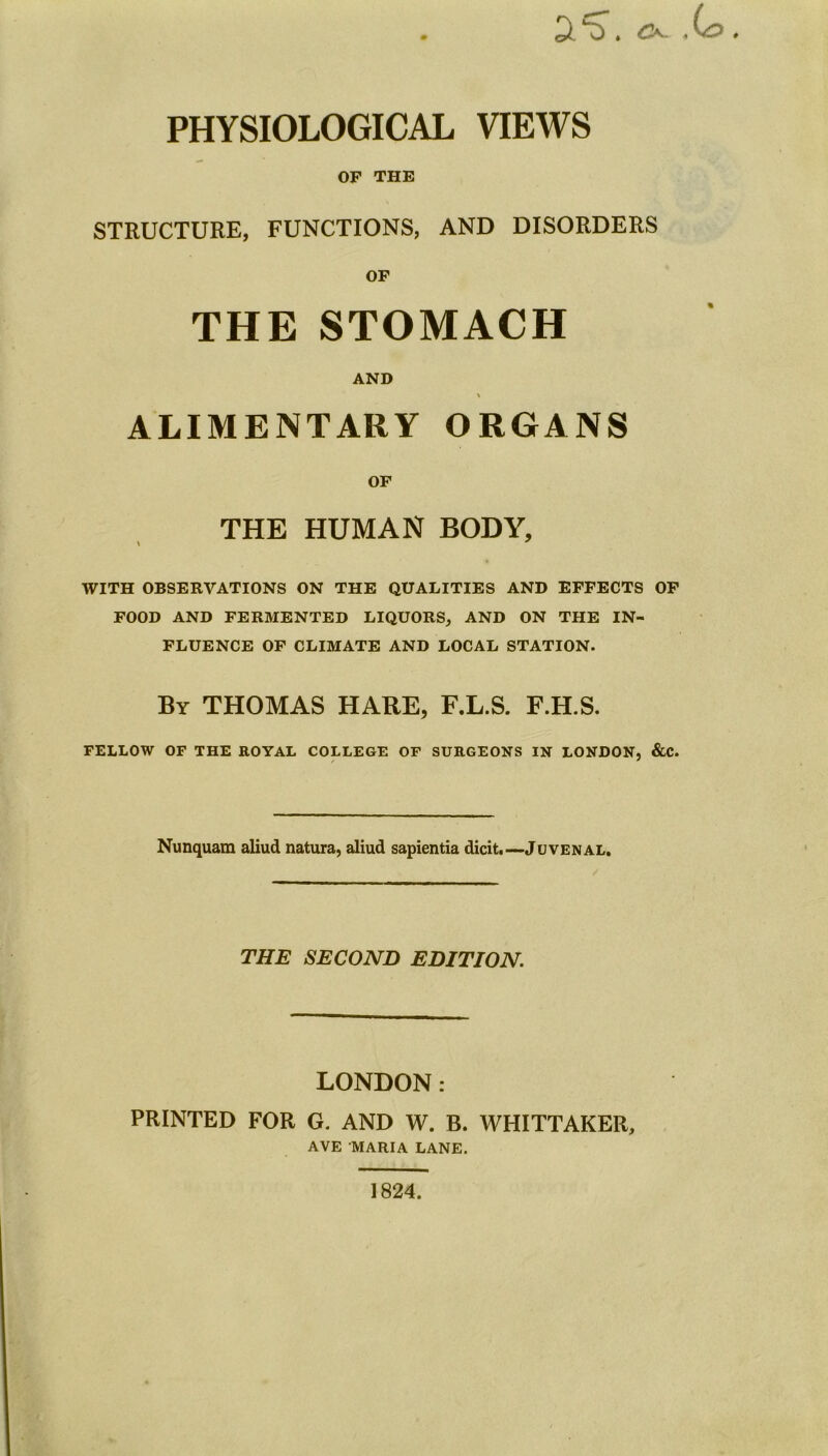 PHYSIOLOGICAL VIEWS OF THE STRUCTURE, FUNCTIONS, AND DISORDERS OF THE STOMACH AND \ ALIMENTARY ORGANS OF THE HUMAN BODY, WITH OBSERVATIONS ON THE QUALITIES AND EFFECTS OF FOOD AND FERMENTED LIQUORS, AND ON THE IN- FLUENCE OF CLIMATE AND LOCAL STATION. By THOMAS HARE, F.L.S. F.H.S. FELLOW OF THE ROYAL COLLEGE OF SURGEONS IN LONDON, &C. Nunquam aliud natura, aliud sapientia dicit.—Juvenal. THE SECOND EDITION. LONDON: PRINTED FOR G. AND W. B. WHITTAKER, AVE MARIA LANE, 1824.