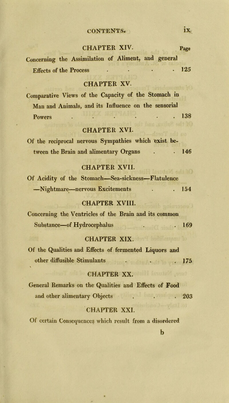 CHAPTER XIV. Page Concerning the Assimilation of Aliment, and general Effects of the Process • • • .125 CHAPTER XV. Comparative Views of the Capacity of the Stomach in Man and Animals, and its Influence on the sensorial Powers ...... 138 CHAPTER XVI. Of the reciprocal nervous Sympathies which exist be- tween the Brain and alimentary Organs . .146 CHAPTER XVII. Of Acidity of the Stomach—Sea-sickness—Flatulence —Nightmare—nervous Excitements . .154 CHAPTER XVIII. Concerning the Ventricles of the Brain and its common Substance—of Hydrocephalus . .169 CHAPTER XIX. Of the Qualities and Effects of fermented Liquors and other diffusible Stimulants . . .175 CHAPTER XX. General Remarks on the Qualities and Effects of Food and other alimentary Objects . . . 203 CHAPTER XXI. Of certain Consequences which result from a disordered b