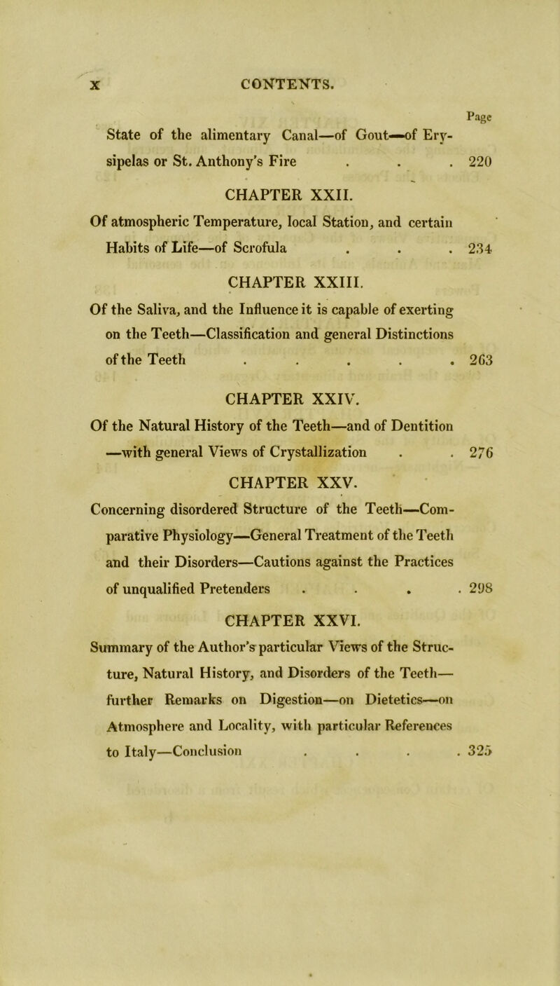 Page State of the alimentary Canal—of Gout—of Ery- sipelas or St. Anthony’s Fire . . . 220 CHAPTER XXII. Of atmospheric Temperature, local Station, and certain Habits of Life—of Scrofula . . . 234 CHAPTER XXIII. Of the Saliva, and the Influence it is capable of exerting on the Teeth—Classification and general Distinctions of the Teeth ..... 2G3 CHAPTER XXIV. Of the Natural History of the Teeth—and of Dentition —with general Views of Crystallization . . 276 CHAPTER XXV. Concerning disordered Structure of the Teeth—Com- parative Physiology—General Treatment of the Teeth and their Disorders—Cautions against the Practices of unqualified Pretenders .... 2U8 CHAPTER XXVI. Summary of the Author’s particular Mews of the Struc- ture, Natural History, and Disorders of the Teeth— further Remarks on Digestion—on Dietetics—on Atmosphere and Locality, with particular References to Italy—Conclusion .... 325