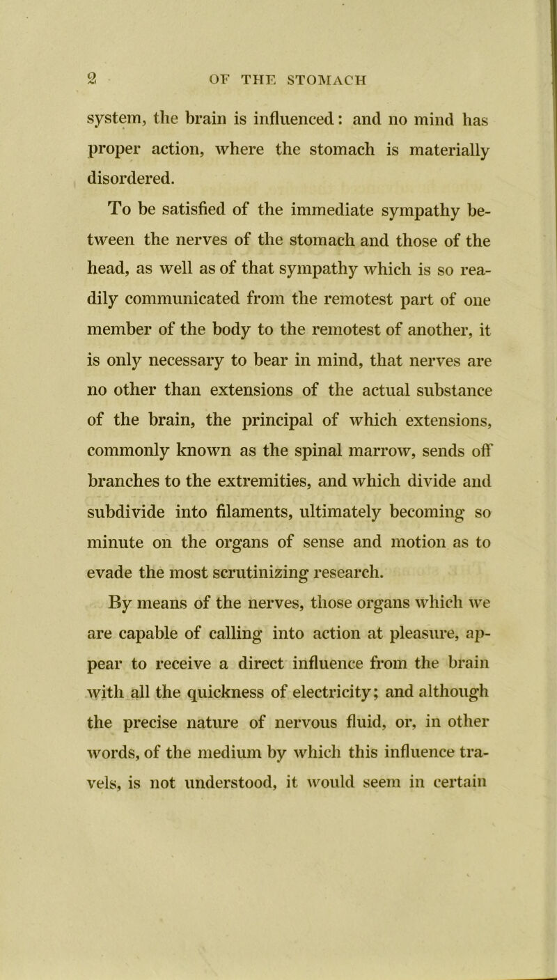 OF THE STOMACH system, tlie brain is influenced: and no mind has proper action, where the stomach is materially disordered. To be satisfied of the immediate sympathy be- tween the nerves of the stomach and those of the head, as well as of that sympathy which is so rea- dily communicated from the remotest part of one member of the body to the remotest of another, it is only necessary to bear in mind, that nerves are no other than extensions of the actual substance of the brain, the principal of which extensions, commonly known as the spinal marrow, sends off branches to the extremities, and which divide and subdivide into filaments, ultimately becoming so minute on the organs of sense and motion as to evade the most scrutinizing research. By means of the nerves, those organs which we are capable of calling into action at pleasure, ap- pear to receive a direct influence from the brain with all the quickness of electricity; and although the precise nature of nervous fluid, or, in other words, of the medium by which this influence tra- vels, is not understood, it would seem in certain