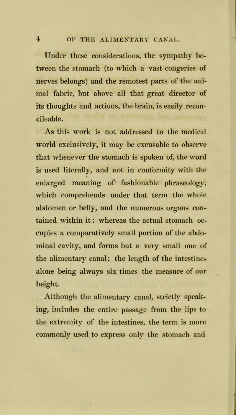 r 4 OF THE ALIMENTARY CANAL. Under these considerations, the sympathy be- tween the stomach (to which a vast congeries of nerves belongs) and the remotest parts of the ani- mal fabric, but above all that great director of its thoughts and actions, the brain, is easily recon- cileable. As this work is not addressed to the medical world exclusively, it may be excusable to observe that whenever the stomach is spoken of, the word is used literally, and not in conformity with the enlarged meaning of- fashionable phraseology, which comprehends under that term the whole abdomen or belly, and the numerous organs con- tained within it: whereas the actual stomach oc- cupies a comparatively small portion of the abdo- minal cavity, and forms but a very small one of the alimentary canal; the length of the intestines alone being always six times the measure of our height. Although the alimentary canal, strictly speak- ing, includes the entire passage from the lips to the extremity of the intestines, the term is more commonly used to express only the stomach and i