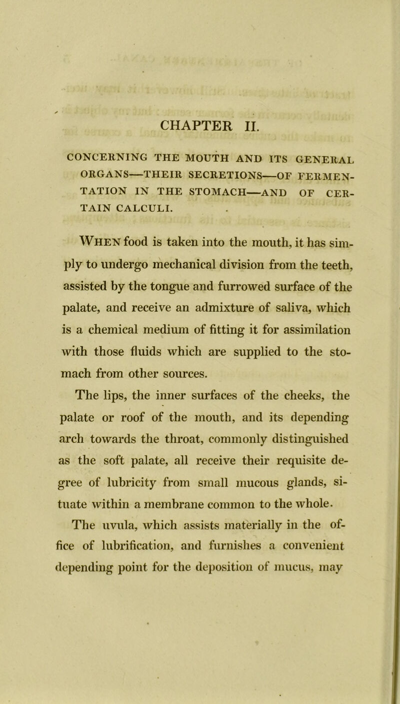 CONCERNING THE MOUTH AND ITS GENERAL ORGANS—THEIR SECRETIONS—OF FERMEN- TATION IN THE STOMACH—AND OF CER- TAIN CALCULI. When food is taken into the mouth, it has sim- ply to undergo mechanical division from the teeth, assisted by the tongue and furrowed surface of the palate, and receive an admixture of saliva, which is a chemical medium of fitting it for assimilation with those fluids which are supplied to the sto- mach from other sources. The lips, the inner surfaces of the cheeks, the palate or roof of the mouth, and its depending arch towards the throat, commonly distinguished as the soft palate, all receive their requisite de- gree of lubricity from small mucous glands, si- tuate within a membrane common to the whole. The uvula, which assists materially in the of- fice of lubrification, and furnishes a convenient depending point for the deposition of mucus, may