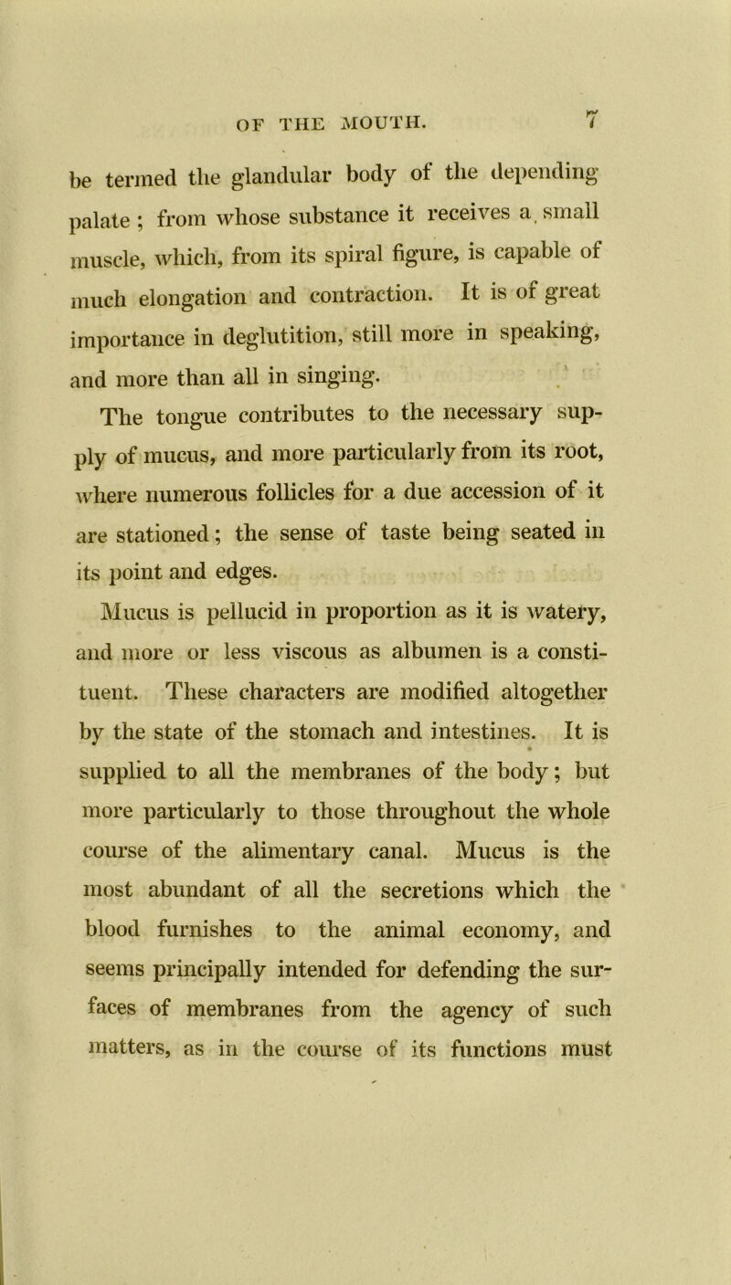 OF THE MOUTH. be termed tlie glandular body ol the depending' palate ; from whose substance it receives a small muscle, which, from its spiral figure, is capable of much elongation and contraction. It is of great importance in deglutition, still more in speaking, and more than all in singing. The tongue contributes to the necessary sup- ply of mucus, and more particularly from its root, where numerous follicles for a due accession of it are stationed; the sense of taste being seated in its point and edges. Mucus is pellucid in proportion as it is watery, and more or less viscous as albumen is a consti- tuent. These characters are modified altogether by the state of the stomach and intestines. It is supplied to all the membranes of the body; but more particularly to those throughout the whole course of the alimentary canal. Mucus is the most abundant of all the secretions which the blood furnishes to the animal economy, and seems principally intended for defending the sur- faces of membranes from the agency of such matters, as in the course of its functions must